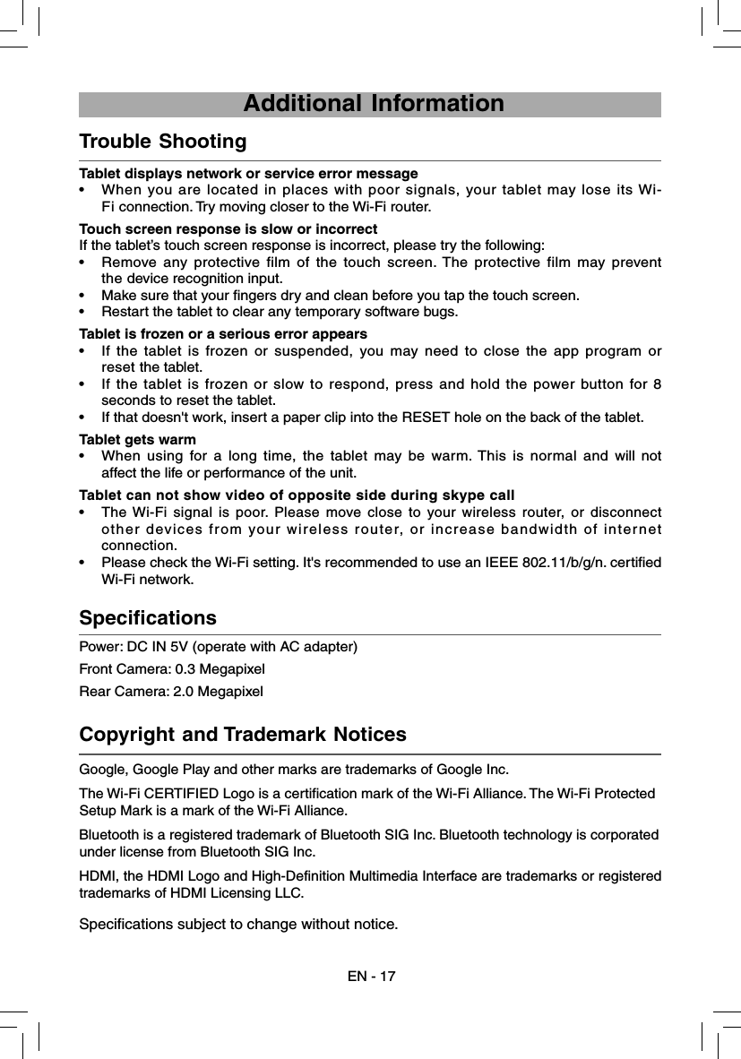 Power: DC IN 5V (operate with AC adapter) Front Camera: 0.3 MegapixelRear Camera: 2.0 Megapixel  Specifications    Tablet displays network or service error message• When you are located in places with poor signals, your tablet may lose its Wi-Fi connection. Try moving closer to the Wi-Fi router.Touch screen response is slow or incorrectIf the tablet’s touch screen response is incorrect, please try the following:•  Remove any protective film of the touch screen. The protective film may prevent the device recognition input.•  Make sure that your fingers dry and clean before you tap the touch screen.•  Restart the tablet to clear any temporary software bugs.Tablet is frozen or a serious error appears•  If the tablet is frozen or suspended, you may need to close the app program or reset the tablet.•  If the tablet is frozen or slow to respond, press and hold the power button for 8 seconds to reset the tablet.•  If that doesn&apos;t work, insert a paper clip into the RESET hole on the back of the tablet.Tablet gets warm• When using for a long time, the tablet may be warm. This is normal and will not affect the life or performance of the unit.Tablet can not show video of opposite side during skype call  •  The Wi-Fi signal is poor. Please move close to your wireless router, or disconnect other devices from your wireless router, or increase bandwidth of internet connection.•  Please check the Wi-Fi setting. It&apos;s recommended to use an IEEE 802.11/b/g/n. certified Wi-Fi network.  Trouble Shooting     Copyright and Trademark Notices     EN - 17 Additional InformationGoogle, Google Play and other marks are trademarks of Google Inc.The Wi-Fi CERTIFIED Logo is a certification mark of the Wi-Fi Alliance. The Wi-Fi Protected Setup Mark is a mark of the Wi-Fi Alliance.Bluetooth is a registered trademark of Bluetooth SIG Inc. Bluetooth technology is corporated under license from Bluetooth SIG Inc.HDMI, the HDMI Logo and High-Definition Multimedia Interface are trademarks or registered trademarks of HDMI Licensing LLC.Specifications subject to change without notice.
