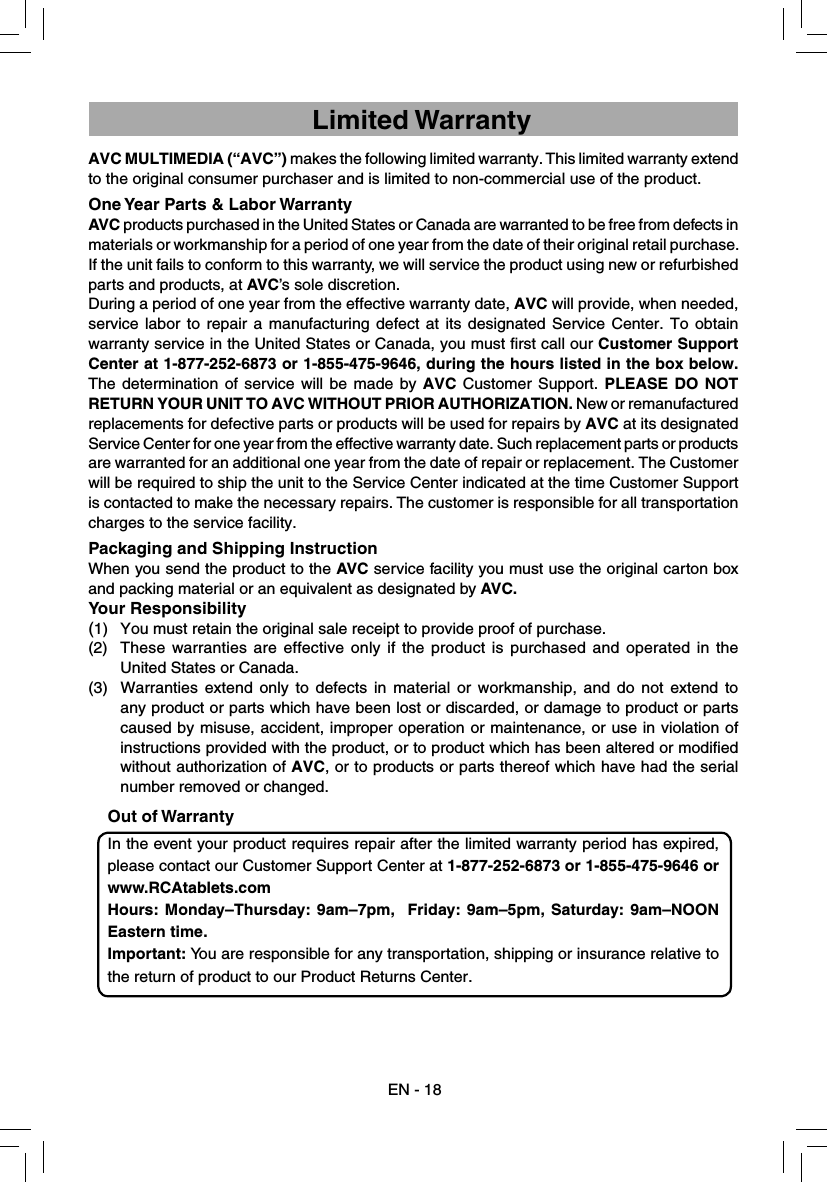 AVC MULTIMEDIA (“AVC”) makes the following limited warranty. This limited warranty extend to the original consumer purchaser and is limited to non-commercial use of the product.One Year Parts &amp; Labor WarrantyAVC products purchased in the United States or Canada are warranted to be free from defects in materials or workmanship for a period of one year from the date of their original retail purchase. If the unit fails to conform to this warranty, we will service the product using new or refurbished parts and products, at AVC’s sole discretion.During a period of one year from the effective warranty date, AVC will provide, when needed, service labor to repair a manufacturing defect at its designated Service Center. To obtain warranty service in the United States or Canada, you must ﬁ rst call our Customer Support Center at 1-877-252-6873 or 1-855-475-9646, during the hours listed in the box below. The determination of service will be made by AVC Customer Support. PLEASE DO NOT RETURN YOUR UNIT TO AVC WITHOUT PRIOR AUTHORIZATION. New or remanufactured replacements for defective parts or products will be used for repairs by AVC at its designated Service Center for one year from the effective warranty date. Such replacement parts or products are warranted for an additional one year from the date of repair or replacement. The Customer will be required to ship the unit to the Service Center indicated at the time Customer Support is contacted to make the necessary repairs. The customer is responsible for all transportation charges to the service facility.Packaging and Shipping InstructionWhen you send the product to the AVC service facility you must use the original carton box and packing material or an equivalent as designated by AVC.Your Responsibility(1)  You must retain the original sale receipt to provide proof of purchase.(2)  These warranties are effective only if the product is purchased and operated in the United States or Canada.(3)  Warranties extend only to defects in material or workmanship, and do not extend to any product or parts which have been lost or discarded, or damage to product or parts caused by misuse, accident, improper operation or maintenance, or use in violation of instructions provided with the product, or to product which has been altered or modiﬁ ed without authorization of AVC, or to products or parts thereof which have had the serial number removed or changed.Out of WarrantyIn the event your product requires repair after the limited warranty period has expired, please contact our Customer Support Center at 1-877-252-6873 or 1-855-475-9646 or www.RCAtablets.com Hours: Monday–Thursday: 9am–7pm,  Friday: 9am–5pm, Saturday: 9am–NOON Eastern time.Important: You are responsible for any transportation, shipping or insurance relative to the return of product to our Product Returns Center.EN - 18Limited Warranty