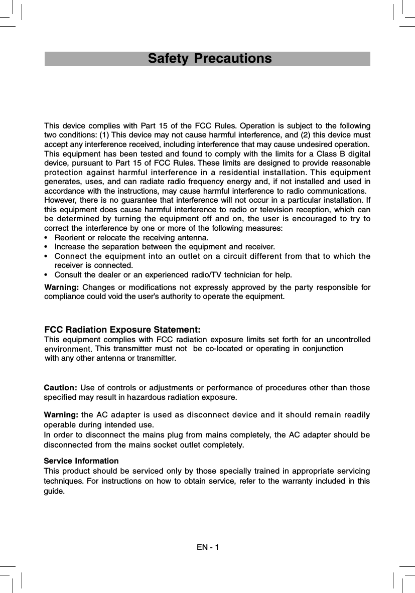 EN - 1 Safety PrecautionsThis device complies with Part 15 of the FCC Rules. Operation is subject to the following two conditions: (1) This device may not cause harmful interference, and (2) this device must accept any interference received, including interference that may cause undesired operation.This equipment has been tested and found to comply with the limits for a Class B digital device, pursuant to Part 15 of FCC Rules. These limits are designed to provide reasonable protection against harmful interference in a residential installation. This equipment generates, uses, and can radiate radio frequency energy and, if not installed and used in accordance with the instructions, may cause harmful interference to radio communications.However, there is no guarantee that interference will not occur in a particular installation. If this equipment does cause harmful interference to radio or television reception, which can be determined by turning the equipment off and on, the user is encouraged to try to correct the interference by one or more of the following measures:•  Reorient or relocate the receiving antenna.•  Increase the separation between the equipment and receiver.•  Connect the equipment into an outlet on a circuit different from that to which the receiver is connected.•  Consult the dealer or an experienced radio/TV technician for help.Warning: Changes or modifications not expressly approved by the party responsible for compliance could void the user’s authority to operate the equipment.FCC Radiation Exposure Statement:This equipment complies with FCC radiation exposure limits set forth for an uncontrolled environment. This transmitter must not  be co-located or operating in conjunction with any other antenna or transmitter.Warning: the AC adapter is used as disconnect device and it should remain readily operable during intended use. In order to disconnect the mains plug from mains completely, the AC adapter should be disconnected from the mains socket outlet completely.Service InformationThis product should be serviced only by those specially trained in appropriate servicing techniques. For instructions on how to obtain service, refer to the warranty included in this guide.Caution: Use of controls or adjustments or performance of procedures other than those specified may result in hazardous radiation exposure.