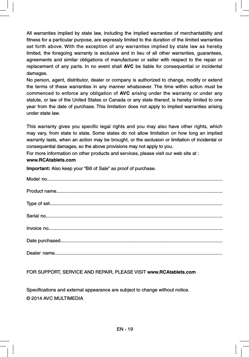 All warranties implied by state law, including the implied warranties of merchantability and ﬁ tness for a particular purpose, are expressly limited to the duration of the limited warranties set forth above. With the exception of any warranties implied by state law as hereby limited, the foregoing warranty is exclusive and in lieu of all other warranties, guarantees, agreements and similar obligations of manufacturer or seller with respect to the repair or replacement of any parts. In no event shall AVC be liable for consequential or incidental damages.No person, agent, distributor, dealer or company is authorized to change, modify or extend the terms of these warranties in any manner whatsoever. The time within action must be commenced to enforce any obligation of AVC arising under the warranty or under any statute, or law of the United States or Canada or any state thereof, is hereby limited to one year from the date of purchase. This limitation does not apply to implied warranties arising under state law.This warranty gives you specific legal rights and you may also have other rights, which may vary, from state to state. Some states do not allow limitation on how long an implied warranty lasts, when an action may be brought, or the exclusion or limitation of incidental or consequential damages, so the above provisions may not apply to you.For more information on other products and services, please visit our web site at :www.RCAtablets.comImportant: Also keep your “Bill of Sale” as proof of purchase.Model no....................................................................................................................................Product name.............................................................................................................................Type of set..................................................................................................................................Serial no.....................................................................................................................................Invoice no...................................................................................................................................Date purchased..........................................................................................................................Dealer name..............................................................................................................................FOR SUPPORT, SERVICE AND REPAIR, PLEASE VISIT www.RCAtablets.comSpeciﬁ cations and external appearance are subject to change without notice.© 2014 AVC MULTIMEDIAEN - 19
