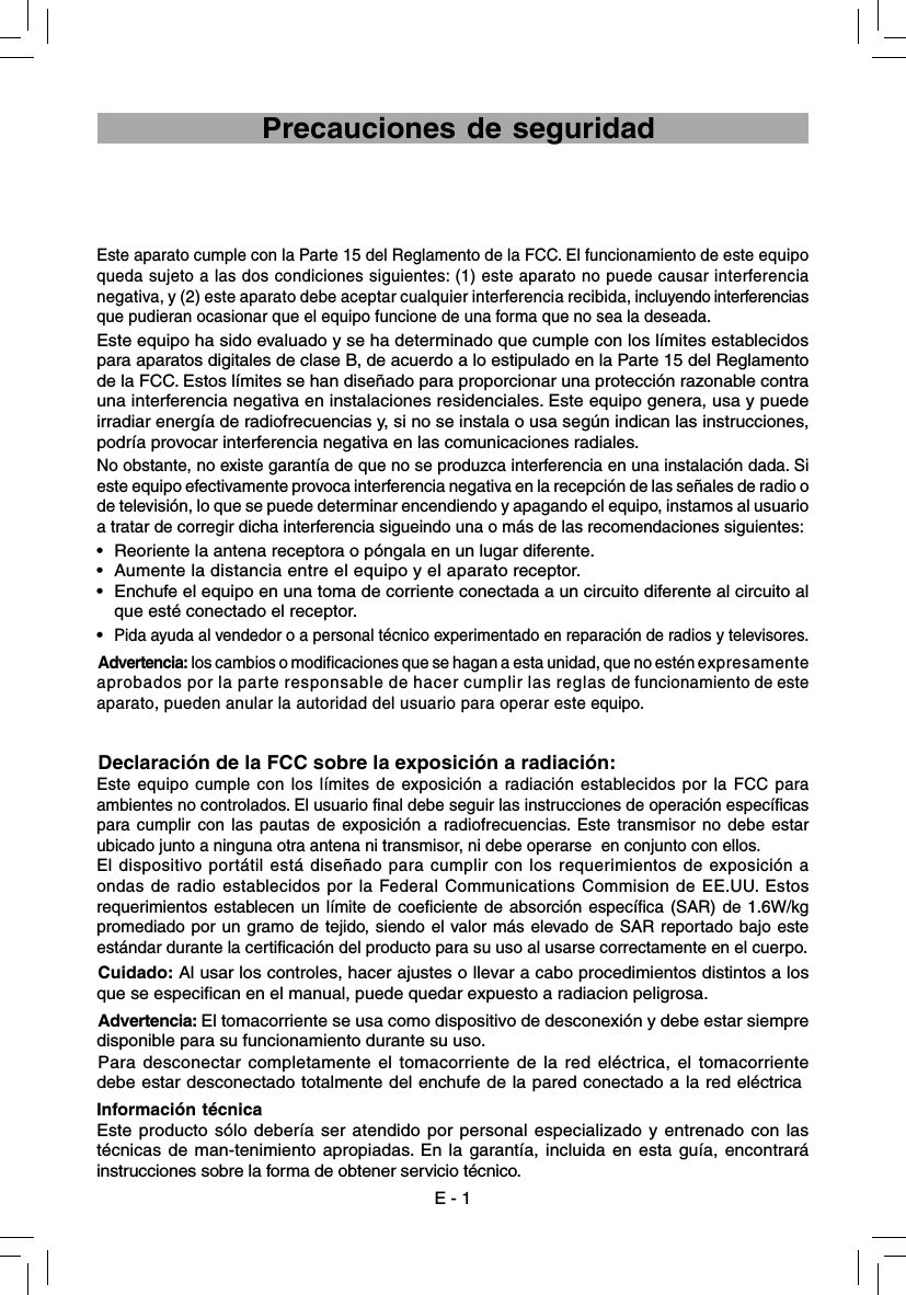 Este aparato cumple con la Parte 15 del Reglamento de la FCC. El funcionamiento de este equipo queda sujeto a las dos condiciones siguientes: (1) este aparato no puede causar interferencia negativa, y (2) este aparato debe aceptar cualquier interferencia recibida, incluyendo interferencias que pudieran ocasionar que el equipo funcione de una forma que no sea la deseada.Este equipo ha sido evaluado y se ha determinado que cumple con los límites establecidos para aparatos digitales de clase B, de acuerdo a lo estipulado en la Parte 15 del Reglamento de la FCC. Estos límites se han diseñado para proporcionar una protección razonable contra una interferencia negativa en instalaciones residenciales. Este equipo genera, usa y puede irradiar energía de radiofrecuencias y, si no se instala o usa según indican las instrucciones, podría provocar interferencia negativa en las comunicaciones radiales.No obstante, no existe garantía de que no se produzca interferencia en una instalación dada. Si este equipo efectivamente provoca interferencia negativa en la recepción de las señales de radio o de televisión, lo que se puede determinar encendiendo y apagando el equipo, instamos al usuario a tratar de corregir dicha interferencia sigueindo una o más de las recomendaciones siguientes:•  Reoriente la antena receptora o póngala en un lugar diferente.•  Aumente la distancia entre el equipo y el aparato receptor.•  Enchufe el equipo en una toma de corriente conectada a un circuito diferente al circuito al que esté conectado el receptor.• Pida ayuda al vendedor o a personal técnico experimentado en reparación de radios y televisores.Advertencia: los cambios o modificaciones que se hagan a esta unidad, que no estén expresamente aprobados por la parte responsable de hacer cumplir las reglas de funcionamiento de este aparato, pueden anular la autoridad del usuario para operar este equipo.Declaración de la FCC sobre la exposición a radiación:Este equipo cumple con los límites de exposición a radiación establecidos por la FCC para  ambientes no controlados. El usuario final debe seguir las instrucciones de operación específicas para cumplir con las pautas de exposición a radiofrecuencias. Este transmisor no debe estar ubicado junto a ninguna otra antena ni transmisor, ni debe operarse  en conjunto con ellos.El dispositivo portátil está diseñado para cumplir con los requerimientos de exposición a ondas de radio establecidos por la Federal Communications Commision de EE.UU. Estos requerimientos establecen un límite de coeficiente de absorción específica (SAR) de 1.6W/kg promediado por un gramo de tejido, siendo el valor más elevado de SAR reportado bajo este estándar durante la certificación del producto para su uso al usarse correctamente en el cuerpo.Cuidado: Al usar los controles, hacer ajustes o llevar a cabo procedimientos distintos a los que se especifican en el manual, puede quedar expuesto a radiacion peligrosa.Advertencia: El tomacorriente se usa como dispositivo de desconexión y debe estar siempre disponible para su funcionamiento durante su uso. Para desconectar completamente el tomacorriente de la red eléctrica, el tomacorriente debe estar desconectado totalmente del enchufe de la pared conectado a la red eléctricaInformación técnicaEste producto sólo debería ser atendido por personal especializado y entrenado con las técnicas de man-tenimiento apropiadas. En la garantía, incluida en esta guía, encontrará instrucciones sobre la forma de obtener servicio técnico.E - 1 Precauciones de seguridad