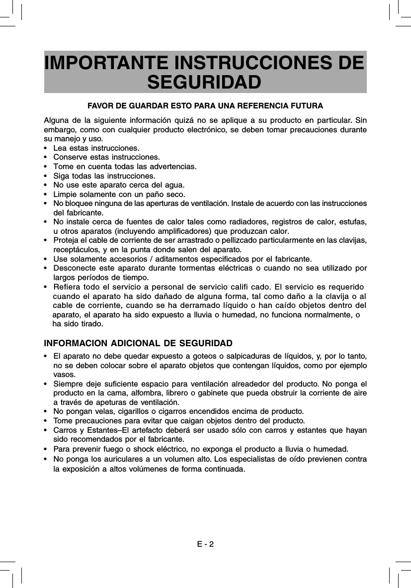 Alguna de la siguiente información quizá no se aplique a su producto en particular. Sin embargo, como con cualquier producto electrónico, se deben tomar precauciones durante su manejo y uso.•  Lea estas instrucciones.•  Conserve estas instrucciones.•  Tome en cuenta todas las advertencias.•  Siga todas las instrucciones.•  No use este aparato cerca del agua.•  Limpie solamente con un paño seco.•  No bloquee ninguna de las aperturas de ventilación. Instale de acuerdo con las instrucciones del fabricante.•  No instale cerca de fuentes de calor tales como radiadores, registros de calor, estufas, u otros aparatos (incluyendo ampliﬁ cadores) que produzcan calor.•  Proteja el cable de corriente de ser arrastrado o pellizcado particularmente en las clavijas, receptáculos, y en la punta donde salen del aparato.•  Use solamente accesorios / aditamentos especiﬁ cados por el fabricante.•  Desconecte este aparato durante tormentas eléctricas o cuando no sea utilizado por largos períodos de tiempo.•  Refiera todo el servicio a personal de servicio califi cado. El servicio es requerido     cuando el aparato ha sido dañado de alguna forma, tal como daño a la clavija o al     cable de corriente, cuando se ha derramado líquido o han caído objetos dentro del     aparato, el aparato ha sido expuesto a lluvia o humedad, no funciona normalmente, o     ha sido tirado.INFORMACION ADICIONAL DE SEGURIDAD•   El aparato no debe quedar expuesto a goteos o salpicaduras de líquidos, y, por lo tanto, no se deben colocar sobre el aparato objetos que contengan líquidos, como por ejemplo vasos.•  Siempre deje suﬁ ciente espacio para ventilación alreadedor del producto. No ponga el producto en la cama, alfombra, librero o gabinete que pueda obstruir la corriente de aire a través de apeturas de ventilación. •  No pongan velas, cigarillos o cigarros encendidos encima de producto. •  Tome precauciones para evitar que caigan objetos dentro del producto. •  Carros y Estantes–El artefacto deberá ser usado sólo con carros y estantes que hayan sido recomendados por el fabricante.•  Para prevenir fuego o shock eléctrico, no exponga el producto a lluvia o humedad.•  No ponga los auriculares a un volumen alto. Los especialistas de oído previenen contra la exposición a altos volúmenes de forma continuada.IMPORTANTE INSTRUCCIONES DE SEGURIDADFAVOR DE GUARDAR ESTO PARA UNA REFERENCIA FUTURAE - 2