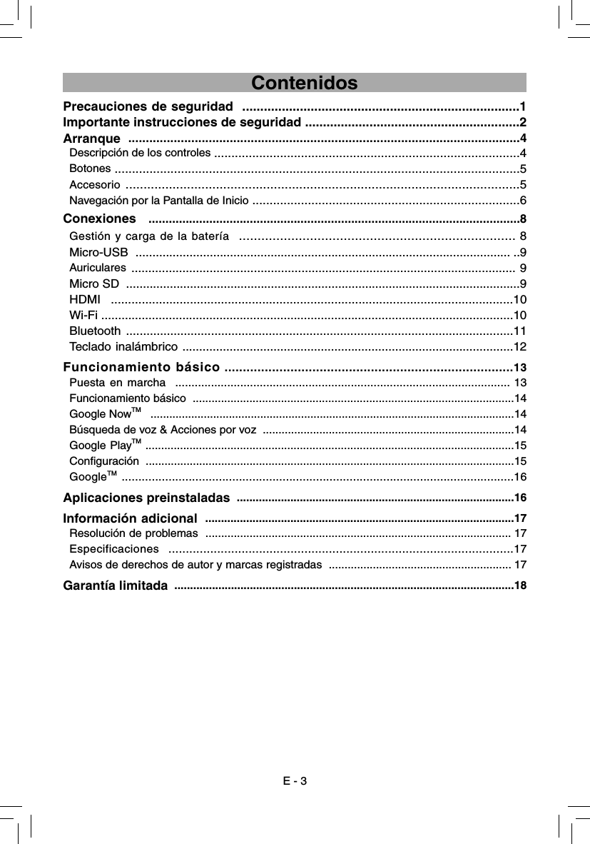 E - 3                                      ContenidosPrecauciones de seguridad  .............................................................................1Importante instrucciones de seguridad ............................................................2Arranque  ................................................................................................................4Descripción de los controles ........................................................................................4Botones ....................................................................................................................5Accesorio .............................................................................................................5Navegación por la Pantalla de Inicio .............................................................................6Conexiones  ..............................................................................................................8Gestión y carga de la batería  .......................................................................... 8Micro-USB  ............................................................................................................... ..9Auriculares ................................................................................................................. 9Micro SD  .....................................................................................................................9HDMI  .....................................................................................................................10Wi-Fi ..........................................................................................................................10Bluetooth ..................................................................................................................11Teclado inalámbrico ..................................................................................................12Funcionamiento básico ...............................................................................13  Puesta en marcha  ....................................................................................................... 13  Funcionamiento básico  ......................................................................................................14 Google NowTM   ....................................................................................................................14  Búsqueda de voz &amp; Acciones por voz  ................................................................................14Google PlayTM .....................................................................................................................15Conﬁ guración  .....................................................................................................................15 GoogleTM .....................................................................................................................16Aplicaciones preinstaladas  ........................................................................................16Información adicional  ..................................................................................................17Resolución de problemas  ................................................................................................. 17Especificaciones  ...................................................................................................17Avisos de derechos de autor y marcas registradas  .......................................................... 17Garantía limitada  ............................................................................................................18