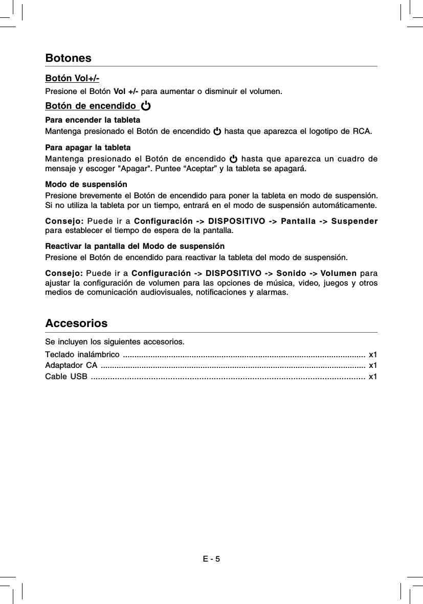 E - 5AccesoriosBotonesBotón Vol+/-Presione el Botón Vol +/- para aumentar o disminuir el volumen. Botón de encendido   Para encender la tableta Mantenga presionado el Botón de encendido   hasta que aparezca el logotipo de RCA. Para apagar la tableta Mantenga presionado el Botón de encendido   hasta que aparezca un cuadro de mensaje y escoger &quot;Apagar&quot;. Puntee “Aceptar” y la tableta se apagará.Modo de suspensión Presione brevemente el Botón de encendido para poner la tableta en modo de suspensión. Si no utiliza la tableta por un tiempo, entrará en el modo de suspensión automáticamente.Consejo: Puede ir a Configuración -&gt; DISPOSITIVO -&gt; Pantalla -&gt; Suspender  para establecer el tiempo de espera de la pantalla.Reactivar la pantalla del Modo de suspensiónPresione el Botón de encendido para reactivar la tableta del modo de suspensión. Consejo: Puede ir a Configuración -&gt; DISPOSITIVO -&gt; Sonido -&gt; Volumen para ajustar la conﬁ guración de volumen para las opciones de música, video, juegos y otros  medios de comunicación audiovisuales, notiﬁ caciones y alarmas.Se incluyen los siguientes accesorios.Teclado inalámbrico .......................................................................................................... x1Adaptador CA ..................................................................................................................... x1Cable USB .................................................................................................................. x1