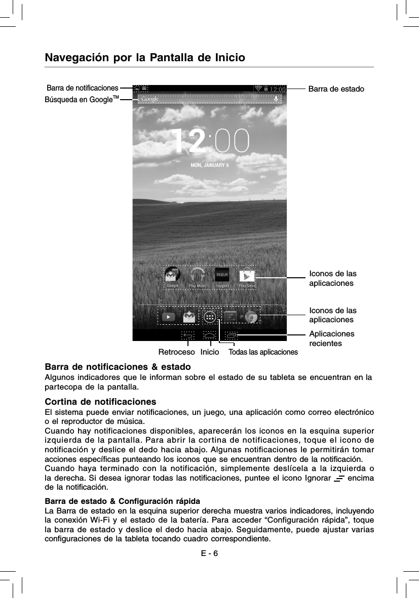 E - 6Navegación por la Pantalla de InicioBarra de notiﬁ caciones &amp; estadoAlgunos indicadores que le informan sobre el estado de su tableta se encuentran en lapartecopa de la pantalla.Cortina de notiﬁ cacionesEl sistema puede enviar notiﬁ caciones, un juego, una aplicación como correo electrónicoo el reproductor de música.Cuando hay notificaciones disponibles, aparecerán los iconos en la esquina superior izquierda de la pantalla. Para abrir la cortina de notificaciones, toque el icono de notificación y deslice el dedo hacia abajo. Algunas notificaciones le permitirán tomar acciones especíﬁ cas punteando los iconos que se encuentran dentro de la notiﬁ cación.Cuando haya terminado con la notificación, simplemente deslícela a la izquierda o la derecha. Si desea ignorar todas las notiﬁ caciones, puntee el icono Ignorar   encima de la notiﬁ cación.Barra de estado &amp; Conﬁ guración rápidaLa Barra de estado en la esquina superior derecha muestra varios indicadores, incluyendo la conexión Wi-Fi y el estado de la batería. Para acceder “Configuración rápida”, toque la barra de estado y deslice el dedo hacia abajo. Seguidamente, puede ajustar varias conﬁ guraciones de la tableta tocando cuadro correspondiente.Todas las aplicacionesIconos de las aplicacionesIconos de las aplicacionesAplicaciones recientesInicioRetrocesoBúsqueda en GoogleTMBarra de estadoBarra de notificaciones 