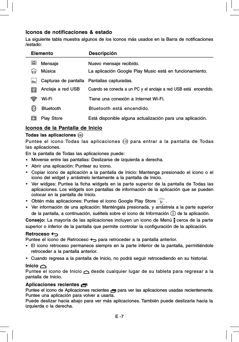 E -7Iconos de la Pantalla de InicioTodas las aplicaciones Puntee el icono Todas las aplicaciones   para entrar a la pantalla de Todas las aplicaciones.En la pantalla de Todas las aplicaciones puede: •  Moverse entre las pantallas: Deslizarse de izquierda a derecha.•  Abrir una aplicación: Puntear su icono.•  Copiar icono de aplicación a la pantalla de Inicio: Mantenga presionado el icono o el icono del widget y arrástrelo lentamente a la pantalla de Inicio.•  Ver widges: Puntee la ficha widgets en la parte superior de la pantalla de Todas las aplicaciones. Los widgets son pantallas de información de la aplicación que se pueden colocar en la pantalla de Inicio.•  Obtén más aplicaciones: Puntee el icono Google Play Store      .• Ver información de una aplicación: Manténgala presionada, y arrástrela a la parte superior de la pantalla, a continuación, suéltela sobre el icono de Información i de la aplicación.Consejo: La mayoría de las aplicaciones incluyen un icono de Menú   cerca de la partesuperior o inferior de la pantalla que permite controlar la conﬁ guración de la aplicación.Retroceso    Puntee el icono de Retroceso   para retroceder a la pantalla anterior.•   El icono retroceso permanece siempre en la parte inferior de la pantalla, permitiéndole retroceder a la pantalla anterior.•   Cuando regresa a la pantalla de Inicio, no podrá seguir retrocediendo en su historial.Inicio    Puntee el icono de Inicio   desde cualquier lugar de su tableta para regresar a la pantalla de Inicio. Aplicaciones recientes   Puntee el icono de Aplicaciones recientes   para ver las aplicaciones usadas recientemente. Puntee una aplicación para volver a usarla.Puede deslizar hacia abajo para ver más aplicaciones. También puede deslizarla hacia laizquierda o la derecha.Iconos de notiﬁ caciones &amp; estadoLa siguiente tabla muestra algunos de los iconos más usados en la Barra de notiﬁ caciones/estado:    Elemento                          DescripciónMensaje           Nuevo mensaje recibido.Música           La aplicación Google Play Music está en funcionamiento.Capturas de pantalla  Pantallas capturadas.Anclaje a red USB Cuando se conecta a un PC y el anclaje a red USB está  encendido.Wi-Fi           Tiene una conexión a Internet Wi-Fi. Play Store           Está disponible alguna actualización para una aplicación.Bluetooth    Bluetooth está encendido. 