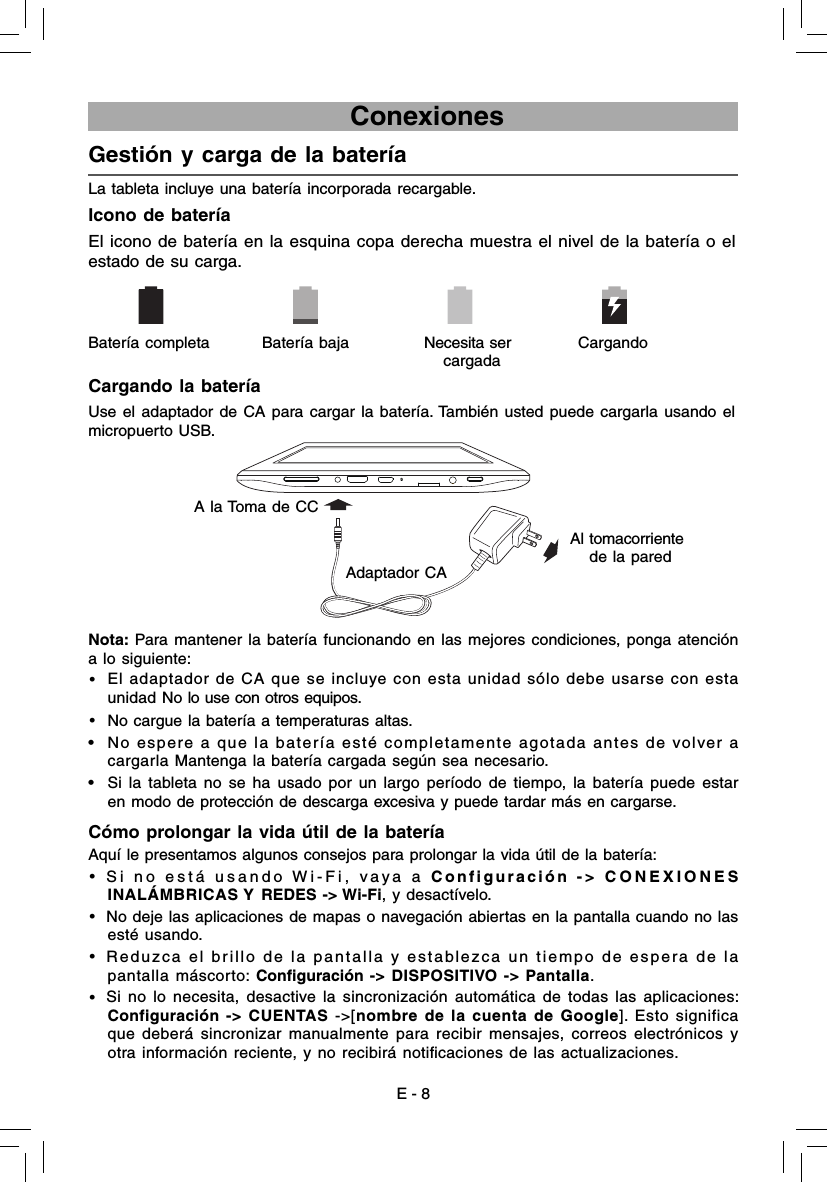 E - 8                             ConexionesGestión y carga de la batería  La tableta incluye una batería incorporada recargable.Icono de bateríaEl icono de batería en la esquina copa derecha muestra el nivel de la batería o elestado de su carga.Cargando la bateríaNota: Para mantener la batería funcionando en las mejores condiciones, ponga atención a lo siguiente:•  El adaptador de CA que se incluye con esta unidad sólo debe usarse con esta unidad No lo use con otros equipos.•  No cargue la batería a temperaturas altas. •  No espere a que la batería esté completamente agotada antes de volver a cargarla Mantenga la batería cargada según sea necesario.•  Si la tableta no se ha usado por un largo período de tiempo, la batería puede estar en modo de protección de descarga excesiva y puede tardar más en cargarse. Cómo prolongar la vida útil de la batería Aquí le presentamos algunos consejos para prolongar la vida útil de la batería:•  Si no está usando Wi-Fi, vaya a Configuración -&gt; CONEXIONES INALÁMBRICAS Y REDES -&gt; Wi-Fi, y desactívelo.•  No deje las aplicaciones de mapas o navegación abiertas en la pantalla cuando no las esté usando.•  Reduzca el brillo de la pantalla y establezca un tiempo de espera de la pantalla máscorto: Conﬁ guración -&gt; DISPOSITIVO -&gt; Pantalla.•  Si no lo necesita, desactive la sincronización automática de todas las aplicaciones: Configuración -&gt; CUENTAS -&gt;[nombre de la cuenta de Google]. Esto significa que deberá sincronizar manualmente para recibir mensajes, correos electrónicos y otra información reciente, y no recibirá notiﬁ caciones de las actualizaciones.      Batería completa  Batería baja Necesita ser cargadaCargando Al tomacorriente de la paredUse el adaptador de CA para cargar la batería. También usted puede cargarla usando el micropuerto USB.A la Toma de CCAdaptador CA 