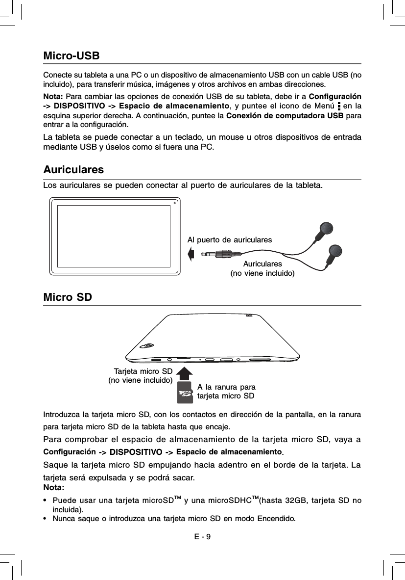 E - 9Conecte su tableta a una PC o un dispositivo de almacenamiento USB con un cable USB (no incluido), para transferir música, imágenes y otros archivos en ambas direcciones.Nota: Para cambiar las opciones de conexión USB de su tableta, debe ir a Conﬁ guración -&gt; DISPOSITIVO -&gt; Espacio de almacenamiento, y puntee el icono de Menú   en la esquina superior derecha. A continuación, puntee la Conexión de computadora USB para entrar a la configuración.La tableta se puede conectar a un teclado, un mouse u otros dispositivos de entrada mediante USB y úselos como si fuera una PC.Micro-USB  Auriculares  Los auriculares se pueden conectar al puerto de auriculares de la tableta.Micro SD  Introduzca la tarjeta micro SD, con los contactos en dirección de la pantalla, en la ranurapara tarjeta micro SD de la tableta hasta que encaje.Para comprobar el espacio de almacenamiento de la tarjeta micro SD, vaya aConﬁ guración -&gt; DISPOSITIVO -&gt; Espacio de almacenamiento.Saque la tarjeta micro SD empujando hacia adentro en el borde de la tarjeta. Latarjeta será expulsada y se podrá sacar.Nota:•  Puede usar una tarjeta microSDTM y una microSDHCTM(hasta 32GB, tarjeta SD no incluida).•   Nunca saque o introduzca una tarjeta micro SD en modo Encendido. Al puerto de auricularesAuriculares (no viene incluido)A la ranura para tarjeta micro SDTarjeta micro SD (no viene incluido)