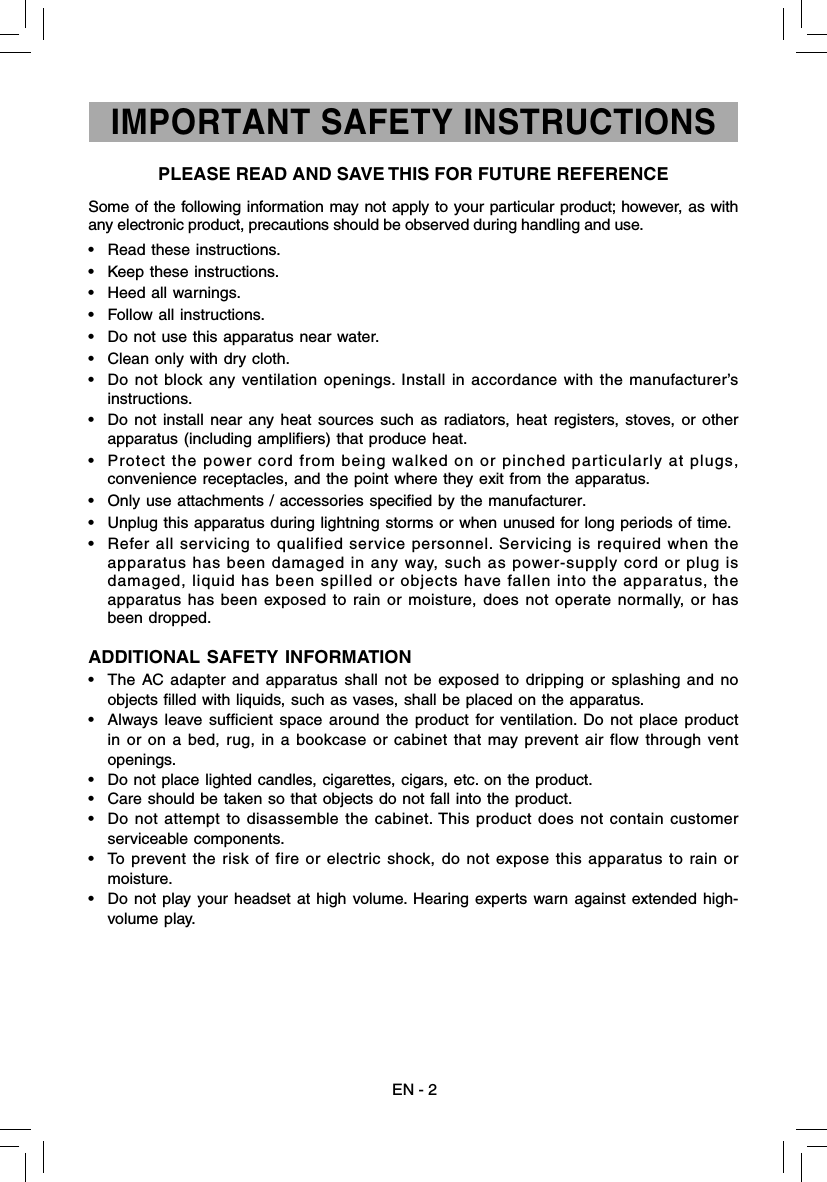 Some of the following information may not apply to your particular product; however, as with any electronic product, precautions should be observed during handling and use.•  Read these instructions.•  Keep these instructions.•  Heed all warnings.•  Follow all instructions.•  Do not use this apparatus near water.•  Clean only with dry cloth.•  Do not block any ventilation openings. Install in accordance with the manufacturer’s instructions.•  Do not install near any heat sources such as radiators, heat registers, stoves, or other apparatus (including ampliﬁ ers) that produce heat.•  Protect the power cord from being walked on or pinched particularly at plugs, convenience receptacles, and the point where they exit from the apparatus.•  Only use attachments / accessories speciﬁ ed by the manufacturer.•  Unplug this apparatus during lightning storms or when unused for long periods of time.•  Refer all servicing to qualified service personnel. Servicing is required when the apparatus has been damaged in any way, such as power-supply cord or plug is damaged, liquid has been spilled or objects have fallen into the apparatus, the apparatus has been exposed to rain or moisture, does not operate normally, or has been dropped.ADDITIONAL SAFETY INFORMATION•  The AC adapter and apparatus shall not be exposed to dripping or splashing and no objects ﬁ lled with liquids, such as vases, shall be placed on the apparatus.•  Always leave sufﬁ cient space around the product for ventilation. Do not place product in or on a bed, rug, in a bookcase or cabinet that may prevent air flow through vent openings.•  Do not place lighted candles, cigarettes, cigars, etc. on the product.•  Care should be taken so that objects do not fall into the product.•  Do not attempt to disassemble the cabinet. This product does not contain customer serviceable components.•  To prevent the risk of fire or electric shock, do not expose this apparatus to rain or moisture.•  Do not play your headset at high volume. Hearing experts warn against extended high-volume play.IMPORTANT SAFETY INSTRUCTIONSPLEASE READ AND SAVE THIS FOR FUTURE REFERENCEEN - 2