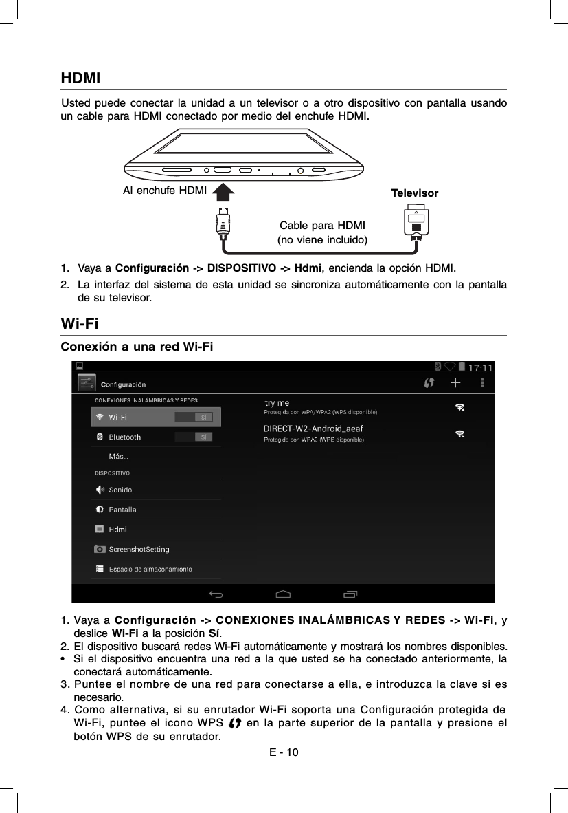 E - 10Wi-Fi  Conexión a una red Wi-Fi1.  Vaya a Configuración -&gt; CONEXIONES INALÁMBRICAS Y REDES -&gt; Wi-Fi, y deslice Wi-Fi a la posición Sí.2. El dispositivo buscará redes Wi-Fi automáticamente y mostrará los nombres disponibles. •  Si el dispositivo encuentra una red a la que usted se ha conectado anteriormente, la conectará automáticamente.3. Puntee el nombre de una red para conectarse a ella, e introduzca la clave si es necesario.4. Como alternativa, si su enrutador Wi-Fi soporta una Configuración protegida de  Wi-Fi, puntee el icono WPS   en la parte superior de la pantalla y presione el botón WPS de su enrutador.HDMI  Usted puede conectar la unidad a un televisor o a otro dispositivo con pantalla usando un cable para HDMI conectado por medio del enchufe HDMI. 1. Vaya a Conﬁ guración -&gt; DISPOSITIVO -&gt; Hdmi, encienda la opción HDMI.2.  La interfaz del sistema de esta unidad se sincroniza automáticamente con la pantalla de su televisor. Al enchufe HDMICable para HDMI(no viene incluido) Televisor