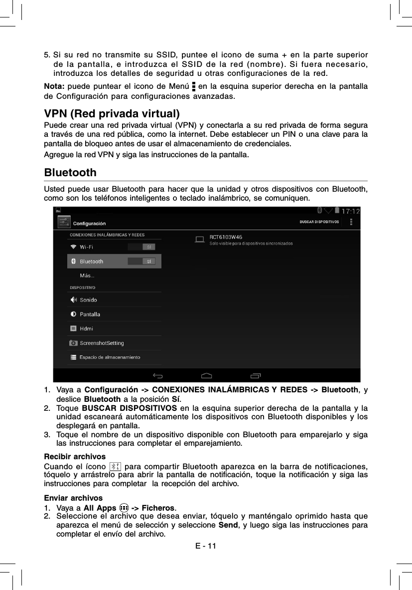 5. Si su red no transmite su SSID, puntee el icono de suma + en la parte superior de la pantalla, e introduzca el SSID de la red (nombre). Si fuera necesario, introduzca los detalles de seguridad u otras configuraciones de la red.Nota: puede puntear el icono de Menú   en la esquina superior derecha en la pantalla de Configuración para configuraciones avanzadas.VPN (Red privada virtual)Puede crear una red privada virtual (VPN) y conectarla a su red privada de forma segura a través de una red pública, como la internet. Debe establecer un PIN o una clave para la pantalla de bloqueo antes de usar el almacenamiento de credenciales.Agregue la red VPN y siga las instrucciones de la pantalla.Bluetooth  Usted puede usar Bluetooth para hacer que la unidad y otros dispositivos con Bluetooth, como son los teléfonos inteligentes o teclado inalámbrico, se comuniquen.1. Vaya a Conﬁ guración -&gt; CONEXIONES INALÁMBRICAS Y REDES -&gt; Bluetooth, y deslice Bluetooth a la posición Sí.2. Toque BUSCAR DISPOSITIVOS en la esquina superior derecha de la pantalla y la unidad escaneará automáticamente los dispositivos con Bluetooth disponibles y los desplegará en pantalla. 3.  Toque el nombre de un dispositivo disponible con Bluetooth para emparejarlo y siga las instrucciones para completar el emparejamiento.Enviar archivos1. Vaya a All Apps   -&gt; Ficheros.2.  Seleccione el archivo que desea enviar, tóquelo y manténgalo oprimido hasta que aparezca el menú de selección y seleccione Send, y luego siga las instrucciones para completar el envío del archivo.Recibir archivosCuando el ícono   para compartir Bluetooth aparezca en la barra de notificaciones, tóquelo y arrástrelo para abrir la pantalla de notiﬁ cación, toque la notiﬁ cación y siga las instrucciones para completar  la recepción del archivo.E - 11