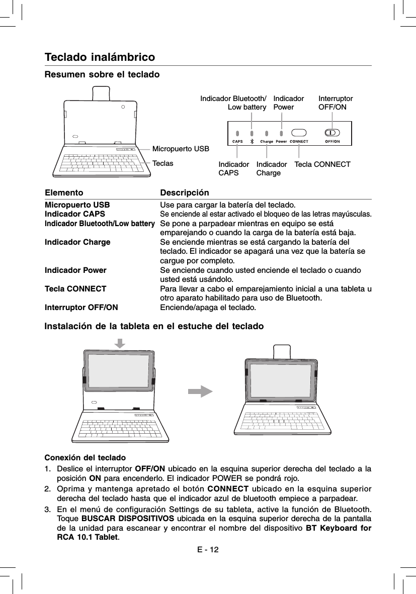 Teclado inalámbrico  Instalación de la tableta en el estuche del tecladoE - 12Resumen sobre el tecladoMicropuerto USBTeclasIndicador Bluetooth/Low batteryIndicador PowerInterruptor OFF/ONIndicador CAPSIndicador ChargeTecla CONNECTElemento                    DescripciónMicropuerto USB        Use para cargar la batería del teclado.Indicador CAPS     Se enciende al estar activado el bloqueo de las letras mayúsculas.Indicador Bluetooth/Low battery  Se pone a parpadear mientras en equipo se está emparejando o cuando la carga de la batería está baja.Indicador Charge  Se enciende mientras se está cargando la batería del teclado. El indicador se apagará una vez que la batería se cargue por completo.Indicador Power  Se enciende cuando usted enciende el teclado o cuando usted está usándolo.Tecla CONNECT  Para llevar a cabo el emparejamiento inicial a una tableta u otro aparato habilitado para uso de Bluetooth.Interruptor OFF/ON  Enciende/apaga el teclado.Conexión del teclado1.  Deslice el interruptor OFF/ON ubicado en la esquina superior derecha del teclado a la posición ON para encenderlo. El indicador POWER se pondrá rojo.2.  Oprima y mantenga apretado el botón CONNECT ubicado en la esquina superior derecha del teclado hasta que el indicador azul de bluetooth empiece a parpadear.3.  En el menú de configuración Settings de su tableta, active la función de Bluetooth. Toque BUSCAR DISPOSITIVOS ubicada en la esquina superior derecha de la pantalla de la unidad para escanear y encontrar el nombre del dispositivo BT Keyboard for RCA 10.1 Tablet.