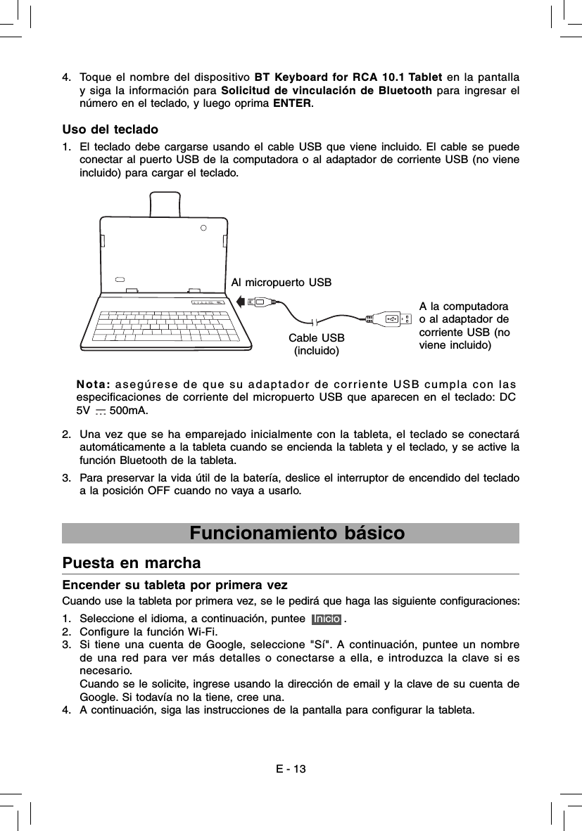 E - 13Encender su tableta por primera vez Cuando use la tableta por primera vez, se le pedirá que haga las siguiente conﬁ guraciones: 1.  Seleccione el idioma, a continuación, puntee  Inicio .2.  Conﬁ gure la función Wi-Fi.3.  Si tiene una cuenta de Google,  seleccione &quot;Sí&quot;. A continuación, puntee un nombre de una red para ver más detalles o conectarse a ella, e introduzca la clave si es necesario.     Cuando se le solicite, ingrese usando la dirección de email y la clave de su cuenta de Google. Si todavía no la tiene, cree una. 4.  A continuación, siga las instrucciones de la pantalla para conﬁ gurar la tableta.Puesta en marcha  Funcionamiento básico 1.  El teclado debe cargarse usando el cable USB que viene incluido. El cable se puede conectar al puerto USB de la computadora o al adaptador de corriente USB (no viene incluido) para cargar el teclado.Uso del teclado4.  Toque el nombre del dispositivo BT Keyboard for RCA 10.1 Tablet en la pantalla y siga la información para Solicitud de vinculación de Bluetooth para ingresar el número en el teclado, y luego oprima ENTER.Al micropuerto USBCable USB(incluido)A la computadora o al adaptador de corriente USB (no viene incluido)Nota: asegúrese de que su adaptador de corriente USB cumpla con las especiﬁ caciones de corriente del micropuerto USB que aparecen en el teclado: DC 5V   500mA.2.  Una vez que se ha emparejado inicialmente con la tableta, el teclado se conectará automáticamente a la tableta cuando se encienda la tableta y el teclado, y se active la función Bluetooth de la tableta.3.  Para preservar la vida útil de la batería, deslice el interruptor de encendido del teclado a la posición OFF cuando no vaya a usarlo. 