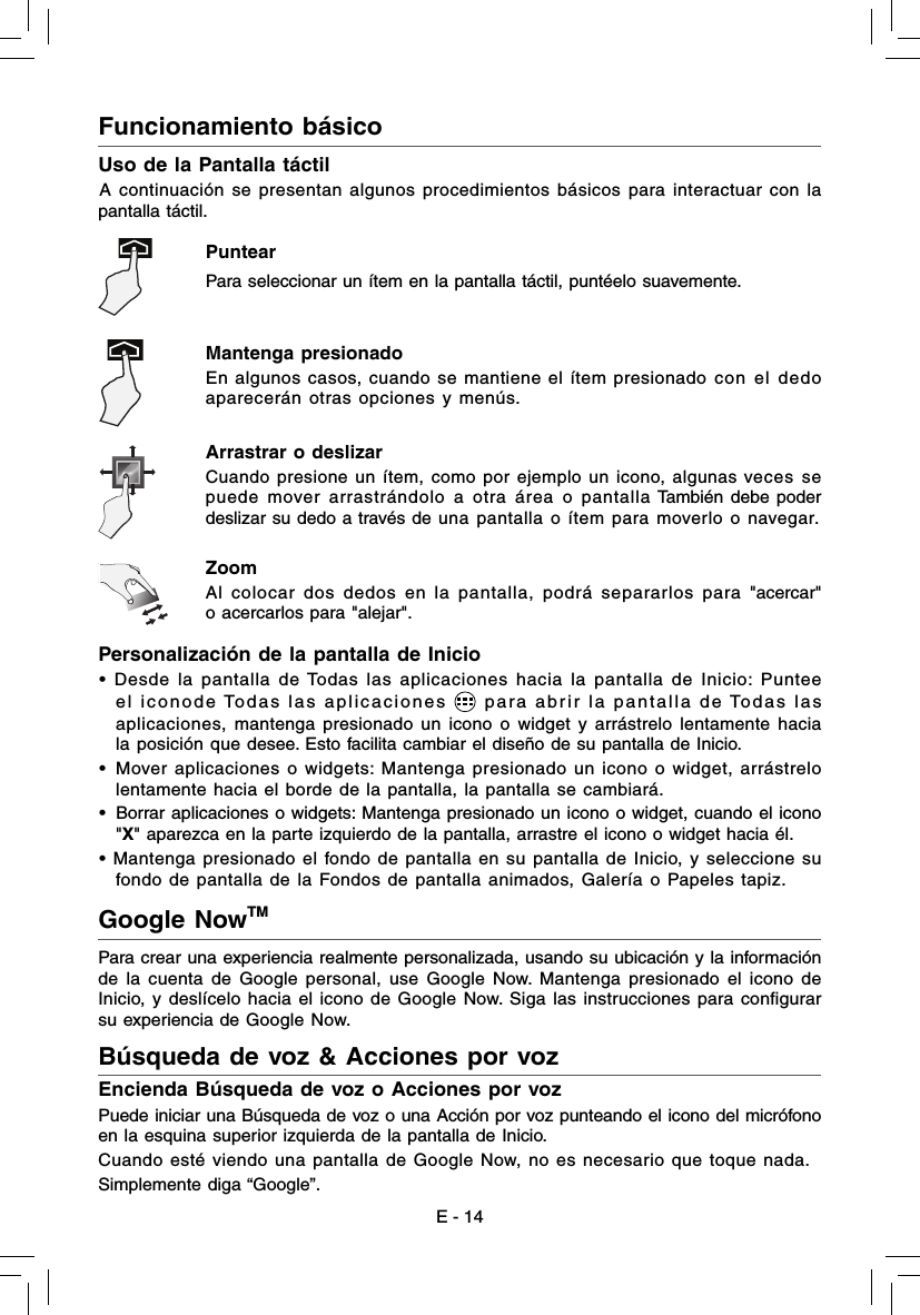 Funcionamiento básico Uso de la Pantalla táctilA continuación se presentan algunos procedimientos básicos para interactuar con la pantalla táctil.Puntear  Para seleccionar un ítem en la pantalla táctil, puntéelo suavemente. Mantenga presionado En algunos casos, cuando se mantiene el ítem presionado con el dedo aparecerán otras opciones y menús. Arrastrar o deslizar Cuando presione un ítem, como por ejemplo un icono, algunas veces se puede mover arrastrándolo a otra área o pantalla También debe poder deslizar su dedo a través de una pantalla o ítem para moverlo o navegar. Zoom Al colocar dos dedos en la pantalla, podrá separarlos para &quot;acercar&quot; o acercarlos para &quot;alejar&quot;. E - 14Personalización de la pantalla de Inicio • Desde la pantalla de Todas las aplicaciones hacia la pantalla de Inicio: Puntee el iconode Todas las aplicaciones   para abrir la pantalla de Todas las aplicaciones, mantenga presionado un icono o widget y arrástrelo lentamente hacia la posición que desee. Esto facilita cambiar el diseño de su pantalla de Inicio. •  Mover aplicaciones o widgets: Mantenga presionado un icono o widget, arrástrelo lentamente hacia el borde de la pantalla, la pantalla se cambiará.•  Borrar aplicaciones o widgets: Mantenga presionado un icono o widget, cuando el icono &quot;X&quot; aparezca en la parte izquierdo de la pantalla, arrastre el icono o widget hacia él. • Mantenga presionado el fondo de pantalla en su pantalla de Inicio, y seleccione su fondo de pantalla de la Fondos de pantalla animados, Galería o Papeles tapiz.Para crear una experiencia realmente personalizada, usando su ubicación y la información de la cuenta de Google personal, use Google Now. Mantenga presionado el icono de Inicio, y deslícelo hacia el icono de Google Now. Siga las instrucciones para conﬁ gurar su experiencia de Google Now.Encienda Búsqueda de voz o Acciones por vozPuede iniciar una Búsqueda de voz o una Acción por voz punteando el icono del micrófono en la esquina superior izquierda de la pantalla de Inicio.Cuando esté viendo una pantalla de Google Now, no es necesario que toque nada.Simplemente diga “Google”. Google NowTM Búsqueda de voz &amp; Acciones por voz  