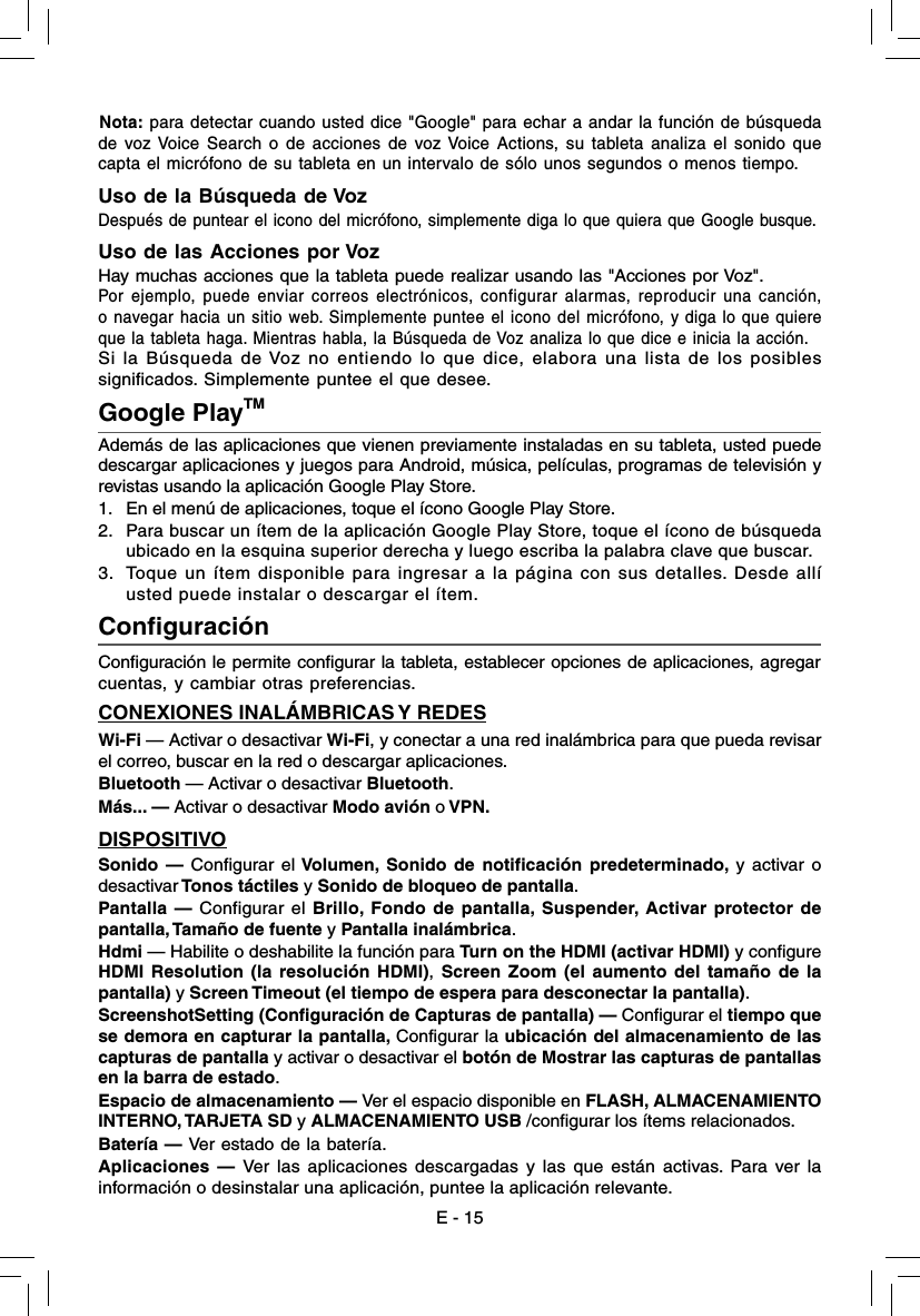 Google PlayTMAdemás de las aplicaciones que vienen previamente instaladas en su tableta, usted puede descargar aplicaciones y juegos para Android, música, películas, programas de televisión y revistas usando la aplicación Google Play Store. 1.  En el menú de aplicaciones, toque el ícono Google Play Store.2.  Para buscar un ítem de la aplicación Google Play Store, toque el ícono de búsqueda  ubicado en la esquina superior derecha y luego escriba la palabra clave que buscar.3.  Toque un ítem disponible para ingresar a la página con sus detalles. Desde allí  usted puede instalar o descargar el ítem. E - 15Conﬁ guración  Conﬁ guración le permite conﬁ gurar la tableta, establecer opciones de aplicaciones, agregarcuentas, y cambiar otras preferencias. CONEXIONES INALÁMBRICAS Y REDESWi-Fi — Activar o desactivar Wi-Fi, y conectar a una red inalámbrica para que pueda revisar el correo, buscar en la red o descargar aplicaciones.Bluetooth — Activar o desactivar Bluetooth.Más... — Activar o desactivar Modo avión o VPN.DISPOSITIVOSonido — Configurar el Volumen, Sonido de notificación predeterminado, y activar o desactivar Tonos táctiles y Sonido de bloqueo de pantalla. Pantalla — Configurar el Brillo, Fondo de pantalla, Suspender, Activar protector de pantalla, Tamaño de fuente y Pantalla inalámbrica.Hdmi — Habilite o deshabilite la función para Turn on the HDMI (activar HDMI) y configure HDMI Resolution (la resolución HDMI), Screen Zoom (el aumento del tamaño de la pantalla) y Screen Timeout (el tiempo de espera para desconectar la pantalla).ScreenshotSetting (Configuración de Capturas de pantalla) — Configurar el tiempo que se demora en capturar la pantalla, Configurar la ubicación del almacenamiento de las capturas de pantalla y activar o desactivar el botón de Mostrar las capturas de pantallas en la barra de estado.Espacio de almacenamiento — Ver el espacio disponible en FLASH, ALMACENAMIENTO INTERNO, TARJETA SD y ALMACENAMIENTO USB /configurar los ítems relacionados.Batería — Ver estado de la batería.Aplicaciones — Ver las aplicaciones descargadas y las que están activas. Para ver la información o desinstalar una aplicación, puntee la aplicación relevante.Nota: para detectar cuando usted dice &quot;Google&quot; para echar a andar la función de búsqueda de voz Voice Search o de acciones de voz Voice Actions, su tableta analiza el sonido que capta el micrófono de su tableta en un intervalo de sólo unos segundos o menos tiempo. Uso de la Búsqueda de VozDespués de puntear el icono del micrófono, simplemente diga lo que quiera que Google busque.Uso de las Acciones por VozHay muchas acciones que la tableta puede realizar usando las &quot;Acciones por Voz&quot;.Por ejemplo, puede enviar correos electrónicos, configurar alarmas, reproducir una canción, o navegar hacia un sitio web. Simplemente puntee el icono del micrófono, y diga lo que quiere que la tableta haga. Mientras habla, la Búsqueda de Voz analiza lo que dice e inicia la acción.Si la Búsqueda de Voz no entiendo lo que dice, elabora una lista de los posibles signiﬁ cados. Simplemente puntee el que desee. 