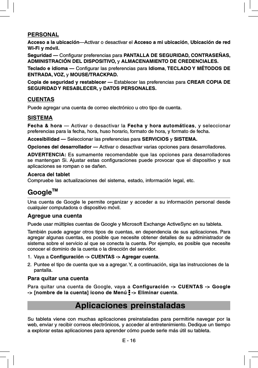 E - 16Una cuenta de Google le permite organizar y acceder a su información personal desde cualquier computadora o dispositivo móvil. Agregue una cuentaPuede usar múltiples cuentas de Google y Microsoft Exchange ActiveSync en su tableta.También puede agregar otros tipos de cuentas, en dependencia de sus aplicaciones. Para agregar algunas cuentas, es posible que necesite obtener detalles de su administrador de sistema sobre el servicio al que se conecta la cuenta. Por ejemplo, es posible que necesite conocer el dominio de la cuenta o la dirección del servidor.1.  Vaya a Configuración -&gt; CUENTAS -&gt; Agregar cuenta.2.  Puntee el tipo de cuenta que va a agregar. Y, a continuación, siga las instrucciones de la       pantalla.Para quitar una cuentaPara quitar una cuenta de Google, vaya a Configuración -&gt; CUENTAS -&gt; Google -&gt; [nombre de la cuenta] icono de Menú   -&gt; Eliminar cuenta.GoogleTM     Aplicaciones preinstaladasSu tableta viene con muchas aplicaciones preinstaladas para permitirle navegar por la web, enviar y recibir correos electrónicos, y acceder al entretenimiento. Dedique un tiempo a explorar estas aplicaciones para aprender cómo puede serle más útil su tableta.PERSONALAcceso a la ubicación—Activar o desactivar el Acceso a mi ubicación, Ubicación de red Wi-Fi y móvil.Seguridad — Configurar preferencias para PANTALLA DE SEGURIDAD, CONTRASEÑAS, ADMINISTRACIÓN DEL DISPOSITIVO, y ALMACENAMIENTO DE CREDENCIALES.Teclado e idioma — Configurar las preferencias para Idioma, TECLADO Y MÉTODOS DE ENTRADA, VOZ, y MOUSE/TRACKPAD.Copia de seguridad y restablecer — Establecer las preferencias para CREAR COPIA DE SEGURIDAD Y  RESABLECER, y DATOS PERSONALES.CUENTASPuede agregar una cuenta de correo electrónico u otro tipo de cuenta.SISTEMAFecha &amp; hora — Activar o desactivar la Fecha y hora automáticas, y seleccionar preferencias para la fecha, hora, huso horario, formato de hora, y formato de fecha.Accesibilidad — Seleccionar las preferencias para SERVICIOS y SISTEMA.Opciones del desarrollador — Activar o desactivar varias opciones para desarrolladores.ADVERTENCIA: Es sumamente recomendable que las opciones para desarrolladores se mantengan Si. Ajustar estas configuraciones puede provocar que el dispositivo y sus aplicaciones se rompan o se dañen.Acerca del tablet Compruebe las actualizaciones del sistema, estado, información legal, etc.  