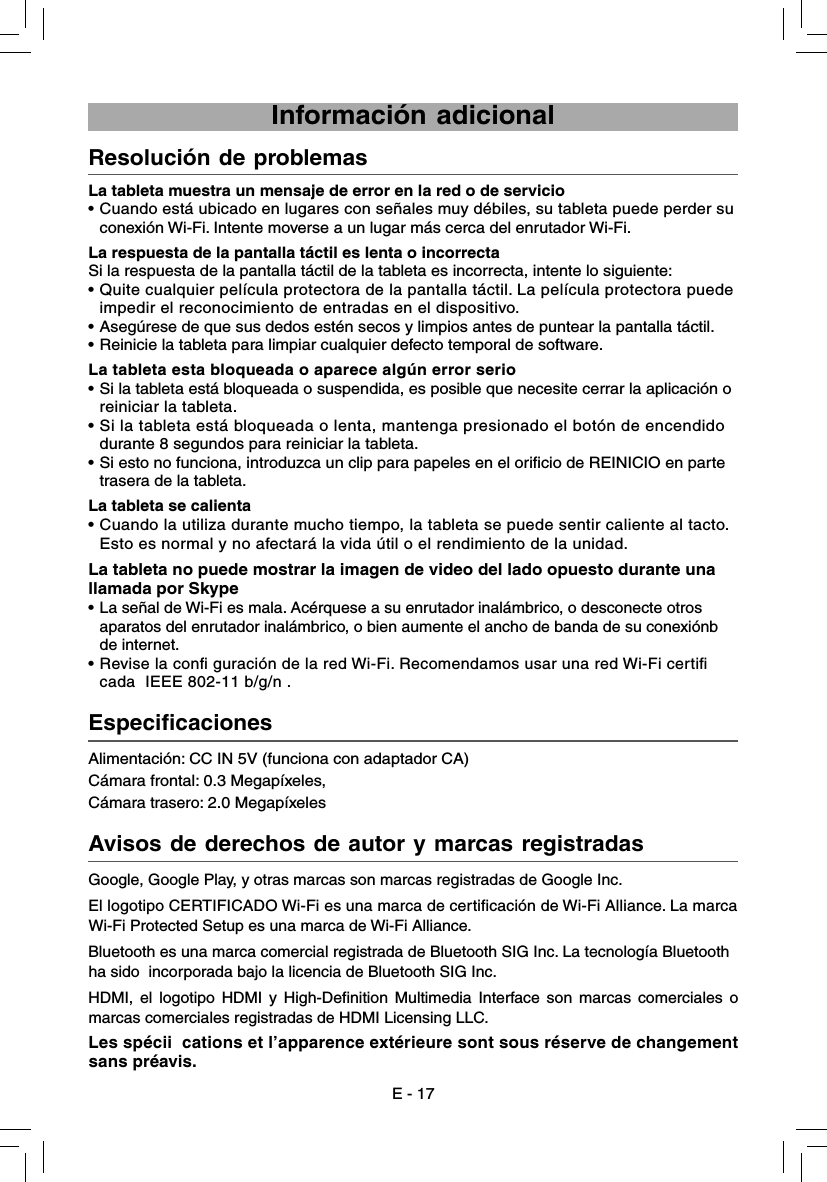 Alimentación: CC IN 5V (funciona con adaptador CA)Cámara frontal: 0.3 Megapíxeles,  Cámara trasero: 2.0 Megapíxeles  Especificaciones    La tableta muestra un mensaje de error en la red o de servicio•  Cuando está ubicado en lugares con señales muy débiles, su tableta puede perder su     conexión Wi-Fi. Intente moverse a un lugar más cerca del enrutador Wi-Fi.La respuesta de la pantalla táctil es lenta o incorrectaSi la respuesta de la pantalla táctil de la tableta es incorrecta, intente lo siguiente:•  Quite cualquier película protectora de la pantalla táctil. La película protectora puede     impedir el reconocimiento de entradas en el dispositivo.•  Asegúrese de que sus dedos estén secos y limpios antes de puntear la pantalla táctil.•  Reinicie la tableta para limpiar cualquier defecto temporal de software.La tableta esta bloqueada o aparece algún error serio•  Si la tableta está bloqueada o suspendida, es posible que necesite cerrar la aplicación o     reiniciar la tableta.• Si la tableta está bloqueada o lenta, mantenga presionado el botón de encendido       durante 8 segundos para reiniciar la tableta.•  Si esto no funciona, introduzca un clip para papeles en el orificio de REINICIO en parte     trasera de la tableta.La tableta se calienta• Cuando la utiliza durante mucho tiempo, la tableta se puede sentir caliente al tacto.     Esto es normal y no afectará la vida útil o el rendimiento de la unidad.  La tableta no puede mostrar la imagen de video del lado opuesto durante una llamada por Skype• La señal de Wi-Fi es mala. Acérquese a su enrutador inalámbrico, o desconecte otros     aparatos del enrutador inalámbrico, o bien aumente el ancho de banda de su conexiónb        de internet.• Revise la conﬁ guración de la red Wi-Fi. Recomendamos usar una red Wi-Fi certiﬁ     cada  IEEE 802-11 b/g/n .Resolución de problemas     Avisos de derechos de autor y marcas registradas     E - 17 Información adicionalGoogle, Google Play, y otras marcas son marcas registradas de Google Inc.El logotipo CERTIFICADO Wi-Fi es una marca de certificación de Wi-Fi Alliance. La marca Wi-Fi Protected Setup es una marca de Wi-Fi Alliance.Bluetooth es una marca comercial registrada de Bluetooth SIG Inc. La tecnología Bluetooth ha sido  incorporada bajo la licencia de Bluetooth SIG Inc.HDMI, el logotipo HDMI y High-Definition Multimedia Interface son marcas comerciales o marcas comerciales registradas de HDMI Licensing LLC.Les spécii  cations et l’apparence extérieure sont sous réserve de changement sans préavis.