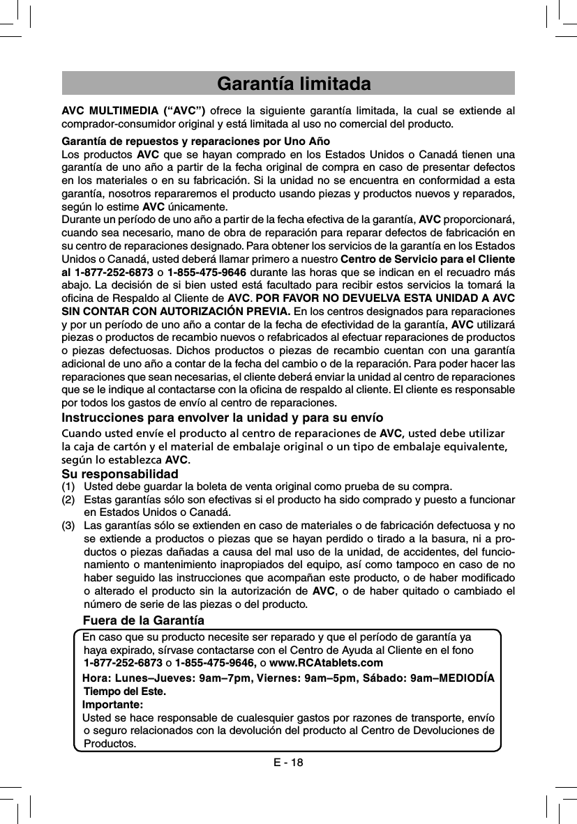 AVC MULTIMEDIA (“AVC”) ofrece la siguiente garantía limitada, la cual se extiende al comprador-consumidor original y está limitada al uso no comercial del producto.Garantía de repuestos y reparaciones por Uno AñoLos productos AVC que se hayan comprado en los Estados Unidos o Canadá tienen una garantía de uno año a partir de la fecha original de compra en caso de presentar defectos en los materiales o en su fabricación. Si la unidad no se encuentra en conformidad a esta garantía, nosotros repararemos el producto usando piezas y productos nuevos y reparados, según lo estime AVC únicamente.Durante un período de uno año a partir de la fecha efectiva de la garantía, AVC proporcionará, cuando sea necesario, mano de obra de reparación para reparar defectos de fabricación en su centro de reparaciones designado. Para obtener los servicios de la garantía en los Estados Unidos o Canadá, usted deberá llamar primero a nuestro Centro de Servicio para el Cliente al 1-877-252-6873 o 1-855-475-9646 durante las horas que se indican en el recuadro más abajo. La decisión de si bien usted está facultado para recibir estos servicios la tomará la oﬁ cina de Respaldo al Cliente de AVC. POR FAVOR NO DEVUELVA ESTA UNIDAD A AVC SIN CONTAR CON AUTORIZACIÓN PREVIA. En los centros designados para reparaciones y por un período de uno año a contar de la fecha de efectividad de la garantía, AVC utilizará piezas o productos de recambio nuevos o refabricados al efectuar reparaciones de productos o piezas defectuosas. Dichos productos o piezas de recambio cuentan con una garantía adicional de uno año a contar de la fecha del cambio o de la reparación. Para poder hacer las reparaciones que sean necesarias, el cliente deberá enviar la unidad al centro de reparaciones que se le indique al contactarse con la oﬁ cina de respaldo al cliente. El cliente es responsable por todos los gastos de envío al centro de reparaciones.Instrucciones para envolver la unidad y para su envíoCuando usted envíe el producto al centro de reparaciones de AVC, usted debe utilizar la caja de cartón y el material de embalaje original o un tipo de embalaje equivalente, según lo establezca AVC.Su responsabilidad(1)  Usted debe guardar la boleta de venta original como prueba de su compra.(2)  Estas garantías sólo son efectivas si el producto ha sido comprado y puesto a funcionar en Estados Unidos o Canadá.(3)  Las garantías sólo se extienden en caso de materiales o de fabricación defectuosa y no se extiende a productos o piezas que se hayan perdido o tirado a la basura, ni a pro-ductos o piezas dañadas a causa del mal uso de la unidad, de accidentes, del funcio-namiento o mantenimiento inapropiados del equipo, así como tampoco en caso de no haber seguido las instrucciones que acompañan este producto, o de haber modiﬁ cado o alterado el producto sin la autorización de AVC, o de haber quitado o cambiado el número de serie de las piezas o del producto.      Fuera de la GarantíaEn caso que su producto necesite ser reparado y que el período de garantía ya haya expirado, sírvase contactarse con el Centro de Ayuda al Cliente en el fono 1-877-252-6873 o 1-855-475-9646, o www.RCAtablets.com Hora: Lunes–Jueves: 9am–7pm, Viernes: 9am–5pm, Sábado: 9am–MEDIODÍA Tiempo del Este.Importante: Usted se hace responsable de cualesquier gastos por razones de transporte, envío o seguro relacionados con la devolución del producto al Centro de Devoluciones de Productos.E - 18Garantía limitada