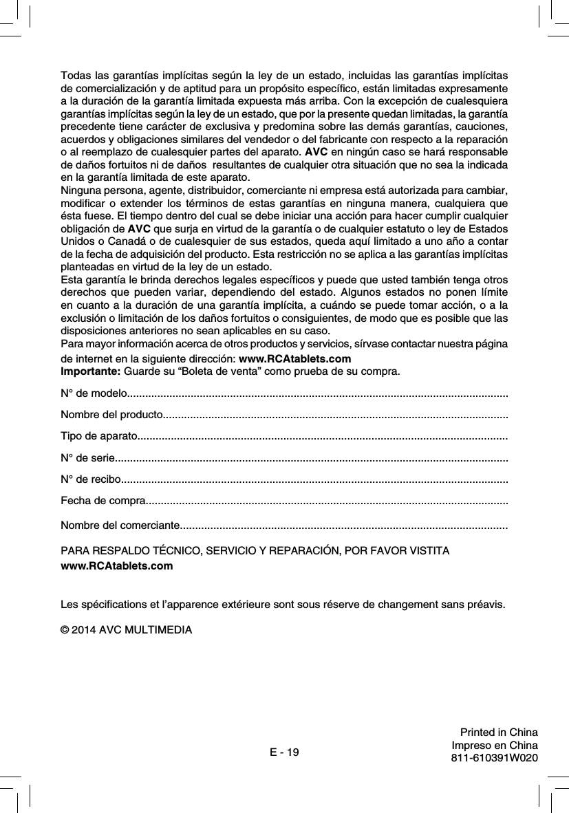 E - 19Todas las garantías implícitas según la ley de un estado, incluidas las garantías implícitas de comercialización y de aptitud para un propósito especíﬁ co, están limitadas expresamente a la duración de la garantía limitada expuesta más arriba. Con la excepción de cualesquiera garantías implícitas según la ley de un estado, que por la presente quedan limitadas, la garantía precedente tiene carácter de exclusiva y predomina sobre las demás garantías, cauciones, acuerdos y obligaciones similares del vendedor o del fabricante con respecto a la reparación o al reemplazo de cualesquier partes del aparato. AVC en ningún caso se hará responsable de daños fortuitos ni de daños  resultantes de cualquier otra situación que no sea la indicada en la garantía limitada de este aparato.Ninguna persona, agente, distribuidor, comerciante ni empresa está autorizada para cambiar, modiﬁ car o extender los términos de estas garantías en ninguna manera, cualquiera que ésta fuese. El tiempo dentro del cual se debe iniciar una acción para hacer cumplir cualquier obligación de AVC que surja en virtud de la garantía o de cualquier estatuto o ley de Estados Unidos o Canadá o de cualesquier de sus estados, queda aquí limitado a uno año a contar de la fecha de adquisición del producto. Esta restricción no se aplica a las garantías implícitas planteadas en virtud de la ley de un estado.Esta garantía le brinda derechos legales especíﬁ cos y puede que usted también tenga otros derechos que pueden variar, dependiendo del estado. Algunos estados no ponen límite en cuanto a la duración de una garantía implícita, a cuándo se puede tomar acción, o a la exclusión o limitación de los daños fortuitos o consiguientes, de modo que es posible que las disposiciones anteriores no sean aplicables en su caso.Para mayor información acerca de otros productos y servicios, sírvase contactar nuestra página de internet en la siguiente dirección: www.RCAtablets.comImportante: Guarde su “Boleta de venta” como prueba de su compra.N° de modelo..............................................................................................................................Nombre del producto..................................................................................................................Tipo de aparato..........................................................................................................................N° de serie..................................................................................................................................N° de recibo................................................................................................................................Fecha de compra........................................................................................................................Nombre del comerciante............................................................................................................PARA RESPALDO TÉCNICO, SERVICIO Y REPARACIÓN, POR FAVOR VISTITA www.RCAtablets.comLes spéciﬁ cations et l’apparence extérieure sont sous réserve de changement sans préavis.© 2014 AVC MULTIMEDIAPrinted in ChinaImpreso en China811-610391W020