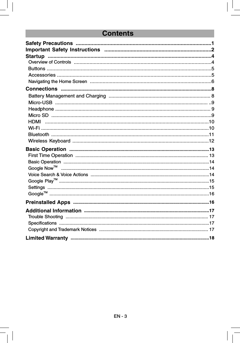 EN - 3                                      ContentsSafety Precautions  .............................................................................................1Important Safety Instructions  .........................................................................2Startup  ...................................................................................................................4  Overview of Controls  .................................................................................................4 Buttons ....................................................................................................................5  Accessories .............................................................................................................5  Navigating the Home Screen  ......................................................................................6Connections  ..............................................................................................................8  Battery Management and Charging  .......................................................................... 8  Micro-USB  ............................................................................................................... ..9  Headphone ................................................................................................................. 9  Micro SD  .....................................................................................................................9 HDMI  .....................................................................................................................10 Wi-Fi ..........................................................................................................................10  Bluetooth ..................................................................................................................11 Wireless Keyboard ..................................................................................................12Basic Operation  .............................................................................................................13  First Time Operation  ........................................................................................................ 13  Basic Operation  ..................................................................................................................14 Google NowTM   ....................................................................................................................14  Voice Search &amp; Voice Actions  .............................................................................................14Google PlayTM .....................................................................................................................15Settings  ..............................................................................................................................15GoogleTM .....................................................................................................................16Preinstalled Apps  ..........................................................................................................16Additional Information  ..................................................................................................17  Trouble Shooting  ............................................................................................................... 17  Specifications  .....................................................................................................................17  Copyright and Trademark Notices  ..................................................................................... 17Limited Warranty  ............................................................................................................18