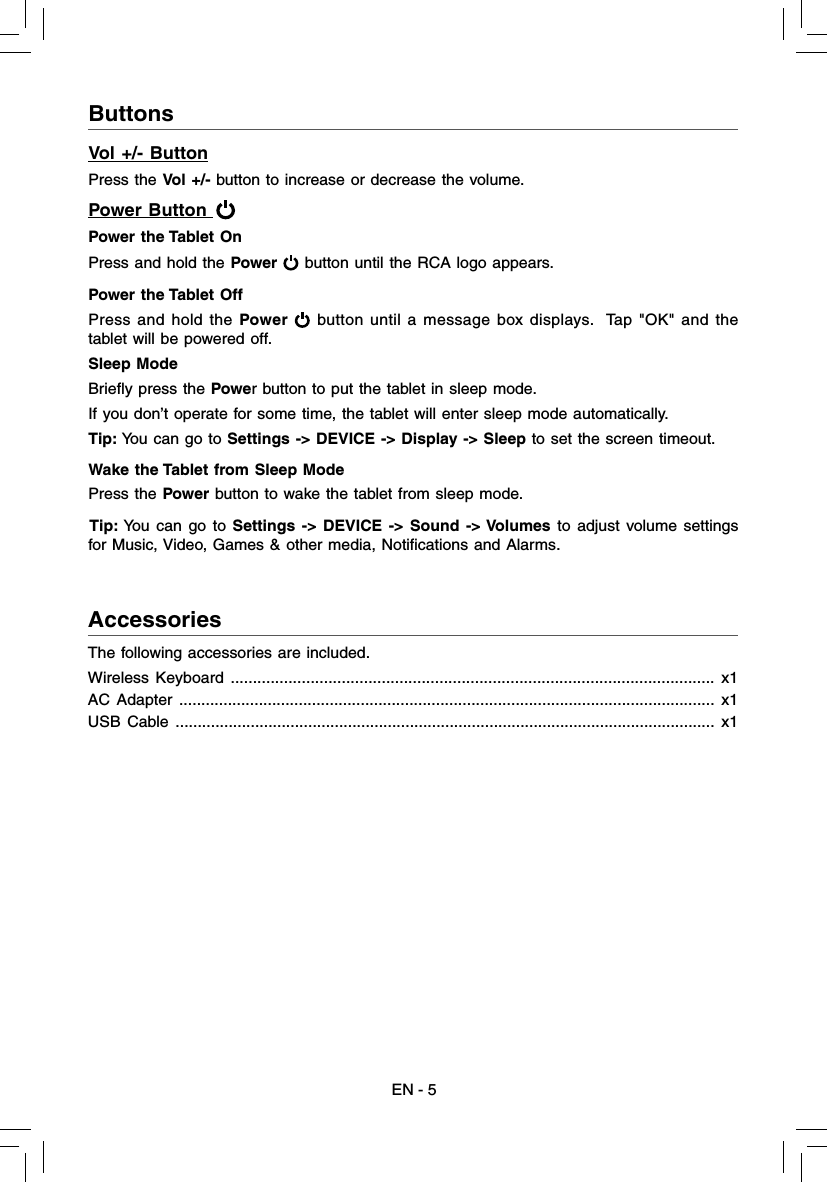 EN - 5AccessoriesThe following accessories are included.Wireless Keyboard ............................................................................................................. x1AC Adapter ......................................................................................................................... x1USB Cable .......................................................................................................................... x1ButtonsVol +/- ButtonPress the Vol +/- button to increase or decrease the volume.Power Button   Power the Tablet On Press and hold the Power  button until the RCA logo appears. Power the Tablet Off Press and hold the Power  button until a message box displays.  Tap &quot;OK&quot; and the tablet will be powered off.Sleep Mode Brieﬂ y press the Power button to put the tablet in sleep mode. If you don’t operate for some time, the tablet will enter sleep mode automatically. Tip: You can go to Settings -&gt; DEVICE -&gt; Display -&gt; Sleep to set the screen timeout.Wake the Tablet from Sleep Mode Press the Power button to wake the tablet from sleep mode. Tip: You can go to Settings -&gt; DEVICE -&gt; Sound -&gt; Volumes to adjust volume settings for Music, Video, Games &amp; other media, Notiﬁ cations and Alarms.
