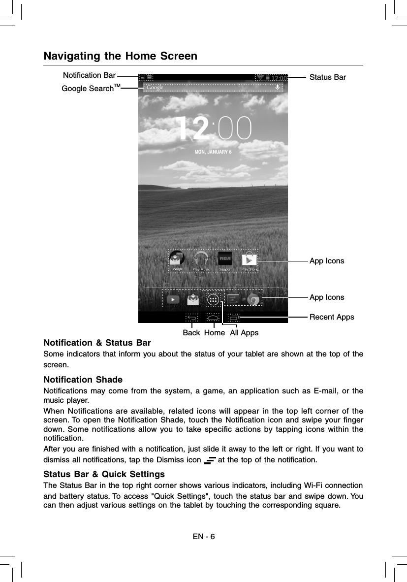 EN - 6Navigating the Home ScreenNotiﬁ cation &amp; Status BarSome indicators that inform you about the status of your tablet are shown at the top of thescreen.Notiﬁ cation ShadeNotiﬁ cations may come from the system, a game, an application such as E-mail, or the music player.When Notifications are available, related icons will appear in the top left corner of the screen. To open the Notiﬁ cation Shade, touch the Notiﬁ cation icon and swipe your ﬁ nger down. Some notiﬁ cations allow you to take speciﬁ c actions by tapping icons within the notiﬁ cation.After you are ﬁ nished with a notiﬁ cation, just slide it away to the left or right. If you want todismiss all notiﬁ cations, tap the Dismiss icon      at the top of the notiﬁ cation.Status Bar &amp; Quick SettingsThe Status Bar in the top right corner shows various indicators, including Wi-Fi connectionand battery status. To access &quot;Quick Settings&quot;, touch the status bar and swipe down. You can then adjust various settings on the tablet by touching the corresponding square.App IconsStatus BarGoogle SearchTMApp IconsNotification Bar Recent AppsHomeBack All Apps