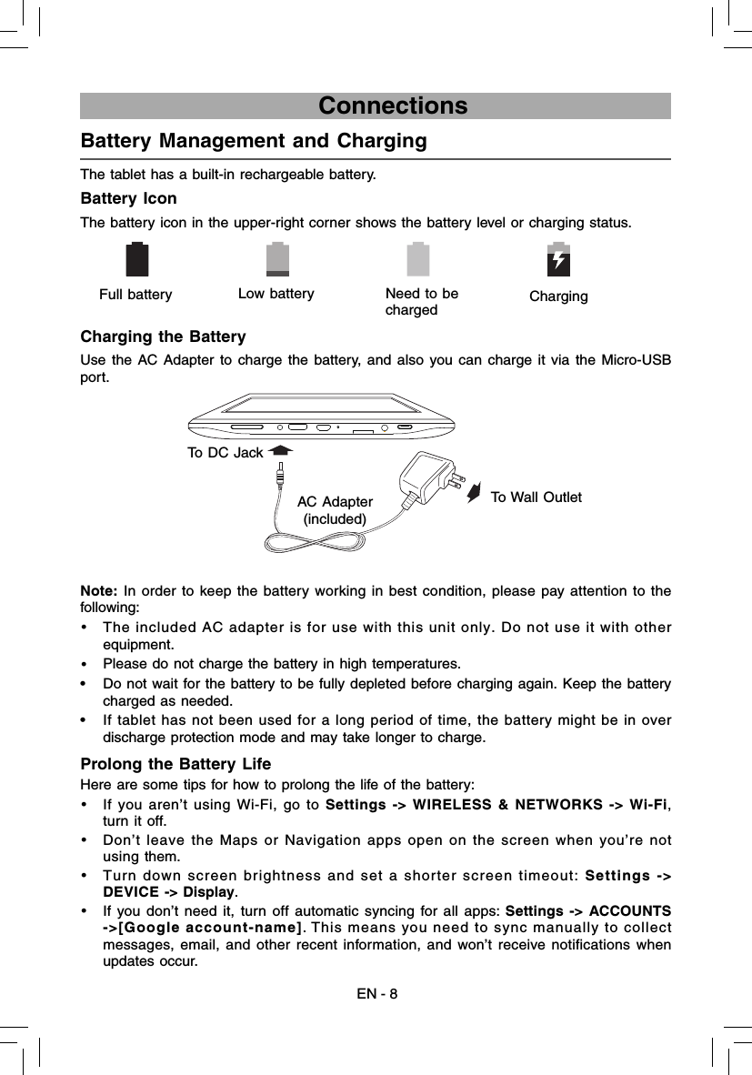 EN - 8                             ConnectionsBattery Management and Charging  The tablet has a built-in rechargeable battery.Battery IconThe battery icon in the upper-right corner shows the battery level or charging status.Charging the BatteryUse the AC Adapter to charge the battery, and also you can charge it via the Micro-USB port.Note:  In order to keep the battery working in best condition, please pay attention to the following:•  The included AC adapter is for use with this unit only. Do not use it with other equipment.•  Please do not charge the battery in high temperatures. •  Do not wait for the battery to be fully depleted before charging again. Keep the battery charged as needed.•  If tablet has not been used for a long period of time, the battery might be in over discharge protection mode and may take longer to charge. Prolong the Battery Life  Here are some tips for how to prolong the life of the battery:•  If you aren’t using Wi-Fi, go to Settings -&gt; WIRELESS &amp; NETWORKS -&gt; Wi-Fi, turn it off. •  Don’t leave the Maps or Navigation apps open on the screen when you’re not using them. •   Turn down screen brightness and set a shorter screen timeout: Settings -&gt; DEVICE -&gt; Display.•  If you don’t need it, turn off automatic syncing for all apps: Settings -&gt; ACCOUNTS -&gt;[Google account-name]. This means you need to sync manually to collect messages, email, and other recent information, and won’t receive notifications when updates occur.      Full battery Low battery  Need to be charged Charging AC Adapter(included) To Wall OutletTo DC Jack