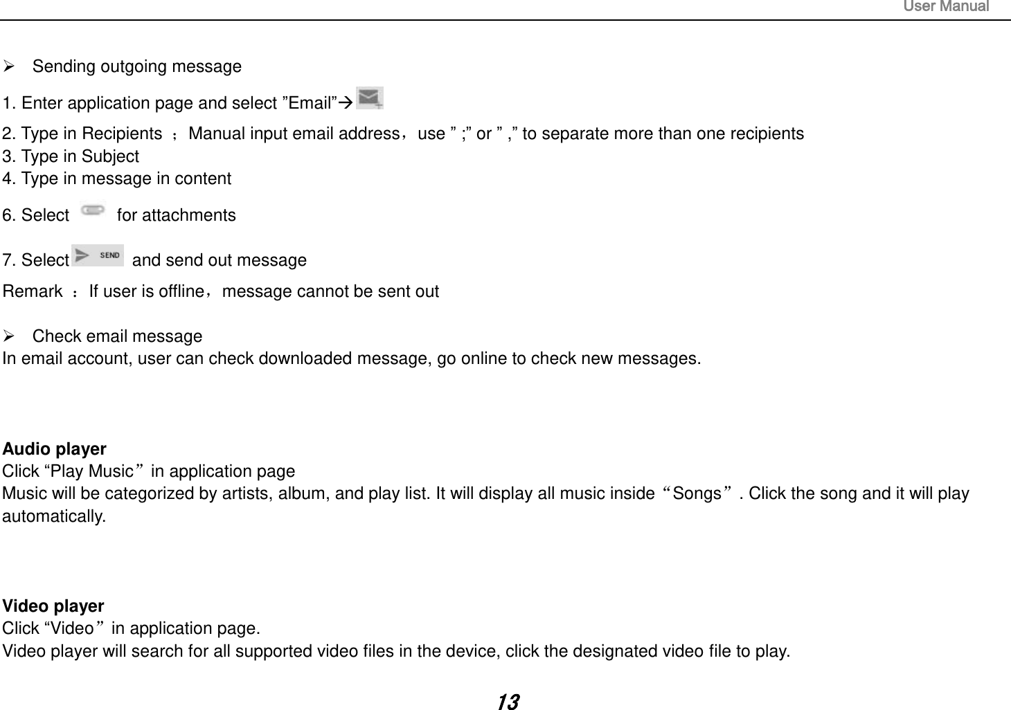                                                                                                                       User Manual 13    Sending outgoing message 1. Enter application page and select ”Email” 2. Type in Recipients  Manual input email address，use ” ;” or ” ,” to separate more than one recipients 3. Type in Subject 4. Type in message in content 6. Select    for attachments 7. Select   and send out message Remark  If user is offline，message cannot be sent out    Check email message In email account, user can check downloaded message, go online to check new messages.    Audio player Click “Play Musicin application page Music will be categorized by artists, album, and play list. It will display all music insideSongs. Click the song and it will play automatically.    Video player Click “Videoin application page. Video player will search for all supported video files in the device, click the designated video file to play.  