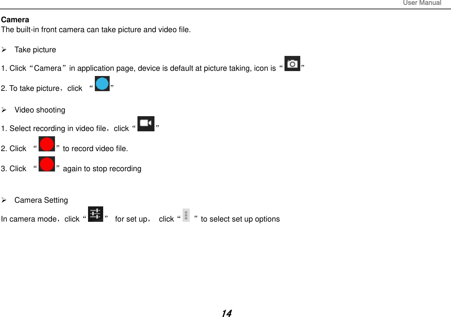                                                                                                                       User Manual 14 Camera The built-in front camera can take picture and video file.    Take picture 1. ClickCamerain application page, device is default at picture taking, icon is  2. To take picture，click       Video shooting 1. Select recording in video file，click  2. Click   to record video file. 3. Click   again to stop recording     Camera Setting In camera mode，click   for set up，  click to select set up options               