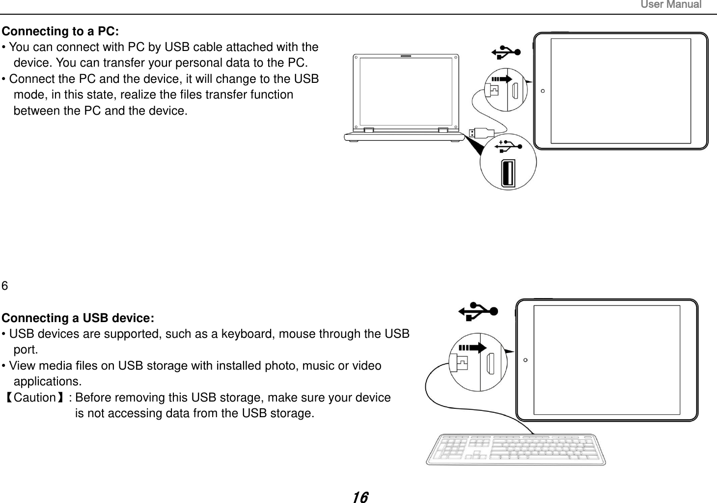                                                                                                                       User Manual 16 Connecting to a PC:   • You can connect with PC by USB cable attached with the device. You can transfer your personal data to the PC.  • Connect the PC and the device, it will change to the USB mode, in this state, realize the files transfer function between the PC and the device.            6  Connecting a USB device:   • USB devices are supported, such as a keyboard, mouse through the USB port.   • View media files on USB storage with installed photo, music or video applications. Caution: Before removing this USB storage, make sure your device   is not accessing data from the USB storage.     