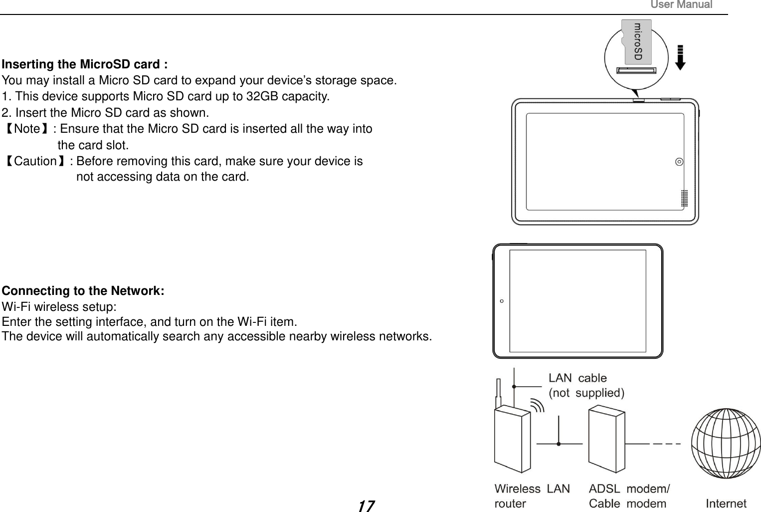                                                                                                                       User Manual 17   Inserting the MicroSD card :   You may install a Micro SD card to expand your device’s storage space. 1. This device supports Micro SD card up to 32GB capacity.   2. Insert the Micro SD card as shown. Note: Ensure that the Micro SD card is inserted all the way into   the card slot. Caution: Before removing this card, make sure your device is   not accessing data on the card.          Connecting to the Network:   Wi-Fi wireless setup:   Enter the setting interface, and turn on the Wi-Fi item.   The device will automatically search any accessible nearby wireless networks.            