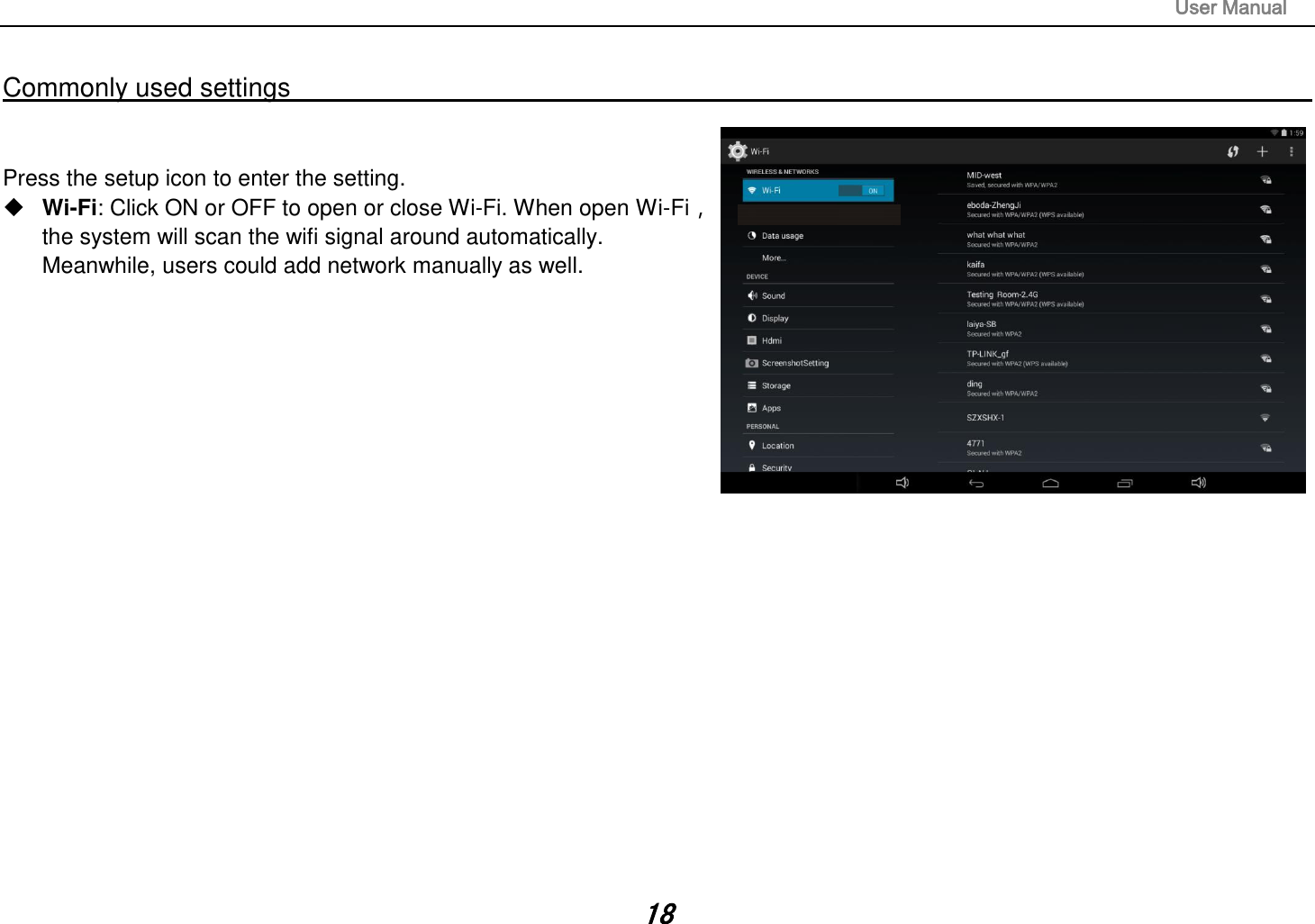                                                                                                                       User Manual 18  Commonly used settings                                                                                                                                                                                   Press the setup icon to enter the setting.  Wi-Fi: Click ON or OFF to open or close Wi-Fi. When open Wi-Fi，the system will scan the wifi signal around automatically. Meanwhile, users could add network manually as well.                              