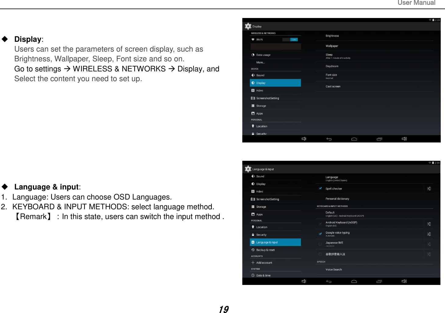                                                                                                                       User Manual 19    Display:   Users can set the parameters of screen display, such as Brightness, Wallpaper, Sleep, Font size and so on. Go to settings  WIRELESS &amp; NETWORKS  Display, and   Select the content you need to set up.            Language &amp; input:   1.  Language: Users can choose OSD Languages. 2.  KEYBOARD &amp; INPUT METHODS: select language method. 󵚭Remark󵚮：In this state, users can switch the input method .           