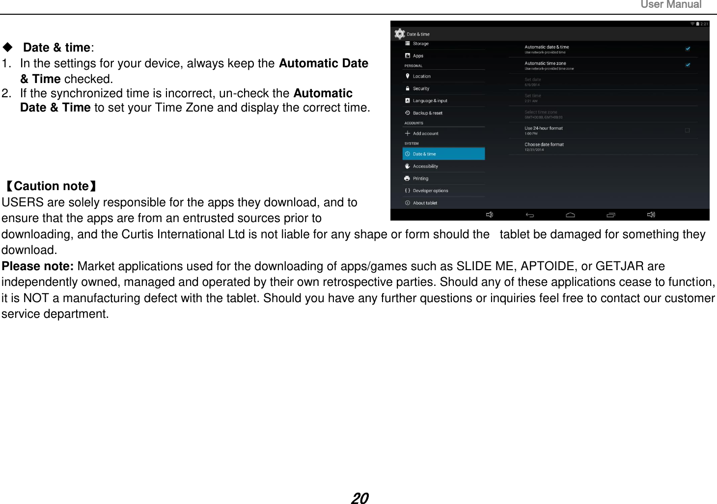                                                                                                                       User Manual 20   Date &amp; time:   1.  In the settings for your device, always keep the Automatic Date   &amp; Time checked. 2.  If the synchronized time is incorrect, un-check the Automatic   Date &amp; Time to set your Time Zone and display the correct time.     Caution note   USERS are solely responsible for the apps they download, and to ensure that the apps are from an entrusted sources prior to downloading, and the Curtis International Ltd is not liable for any shape or form should the   tablet be damaged for something they download. Please note: Market applications used for the downloading of apps/games such as SLIDE ME, APTOIDE, or GETJAR are independently owned, managed and operated by their own retrospective parties. Should any of these applications cease to function, it is NOT a manufacturing defect with the tablet. Should you have any further questions or inquiries feel free to contact our customer service department.            