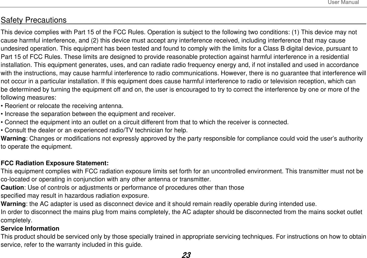                                                                                                                       User Manual 23Safety Precautions                                                                                    This device complies with Part 15 of the FCC Rules. Operation is subject to the following two conditions: (1) This device may not cause harmful interference, and (2) this device must accept any interference received, including interference that may cause undesired operation. This equipment has been tested and found to comply with the limits for a Class B digital device, pursuant to Part 15 of FCC Rules. These limits are designed to provide reasonable protection against harmful interference in a residential installation. This equipment generates, uses, and can radiate radio frequency energy and, if not installed and used in accordance with the instructions, may cause harmful interference to radio communications. However, there is no guarantee that interference will not occur in a particular installation. If this equipment does cause harmful interference to radio or television reception, which can be determined by turning the equipment off and on, the user is encouraged to try to correct the interference by one or more of the following measures: • Reorient or relocate the receiving antenna. • Increase the separation between the equipment and receiver. • Connect the equipment into an outlet on a circuit different from that to which the receiver is connected. • Consult the dealer or an experienced radio/TV technician for help. Warning: Changes or modifications not expressly approved by the party responsible for compliance could void the user’s authority to operate the equipment.  FCC Radiation Exposure Statement: This equipment complies with FCC radiation exposure limits set forth for an uncontrolled environment. This transmitter must not be co-located or operating in conjunction with any other antenna or transmitter. Caution: Use of controls or adjustments or performance of procedures other than those specified may result in hazardous radiation exposure. Warning: the AC adapter is used as disconnect device and it should remain readily operable during intended use. In order to disconnect the mains plug from mains completely, the AC adapter should be disconnected from the mains socket outlet completely. Service Information This product should be serviced only by those specially trained in appropriate servicing techniques. For instructions on how to obtain service, refer to the warranty included in this guide. 