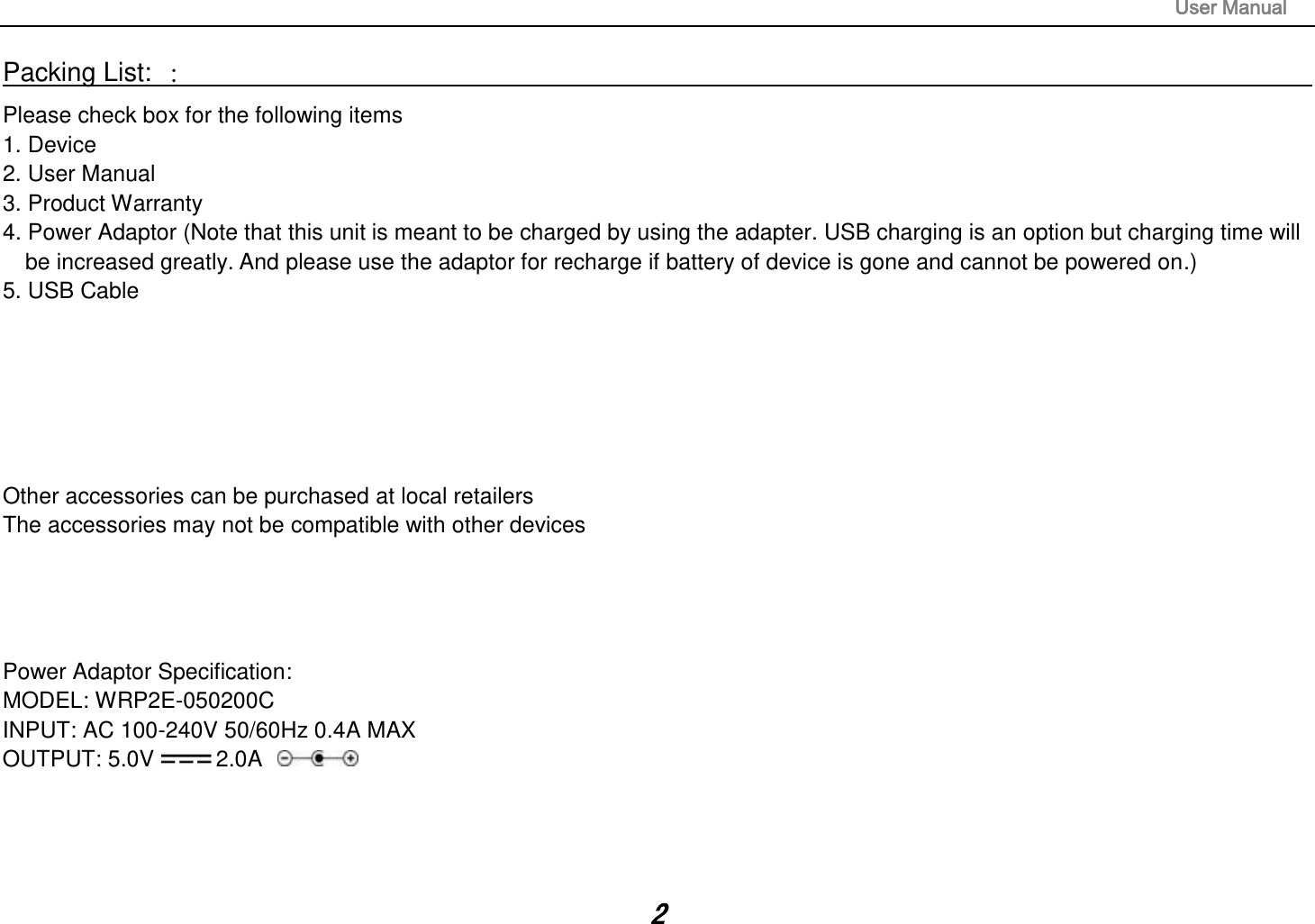                                                                                                                       User Manual 2 Packing List: ：                                                                                                                                                                 Please check box for the following items 1. Device 2. User Manual 3. Product Warranty 4. Power Adaptor (Note that this unit is meant to be charged by using the adapter. USB charging is an option but charging time will be increased greatly. And please use the adaptor for recharge if battery of device is gone and cannot be powered on.) 5. USB Cable       Other accessories can be purchased at local retailers The accessories may not be compatible with other devices     Power Adaptor Specification: MODEL: WRP2E-050200C INPUT: AC 100-240V 50/60Hz 0.4A MAX OUTPUT: 5.0V 2.0A     