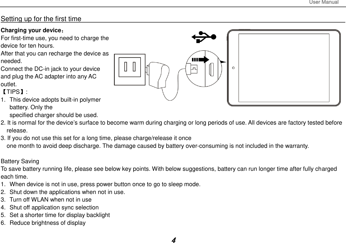                                                                                                                       User Manual 4 Setting up for the first time                                                                                                                         Charging your device For first-time use, you need to charge the device for ten hours.   After that you can recharge the device as needed.   Connect the DC-in jack to your device and plug the AC adapter into any AC outlet.   TIPS:   1.  This device adopts built-in polymer battery. Only the   specified charger should be used.   2. It is normal for the device’s surface to become warm during charging or long periods of use. All devices are factory tested before release. 3. If you do not use this set for a long time, please charge/release it once   one month to avoid deep discharge. The damage caused by battery over-consuming is not included in the warranty.  Battery Saving To save battery running life, please see below key points. With below suggestions, battery can run longer time after fully charged each time. 1.  When device is not in use, press power button once to go to sleep mode. 2.  Shut down the applications when not in use. 3.  Turn off WLAN when not in use 4.  Shut off application sync selection 5.  Set a shorter time for display backlight 6.  Reduce brightness of display  