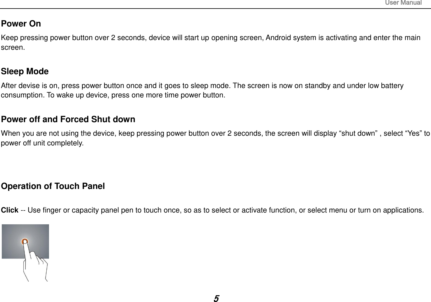                                                                                                                       User Manual 5 Power On Keep pressing power button over 2 seconds, device will start up opening screen, Android system is activating and enter the main screen.  Sleep Mode After devise is on, press power button once and it goes to sleep mode. The screen is now on standby and under low battery consumption. To wake up device, press one more time power button.    Power off and Forced Shut down When you are not using the device, keep pressing power button over 2 seconds, the screen will display “shut down” , select “Yes” to power off unit completely.      Operation of Touch Panel  Click -- Use finger or capacity panel pen to touch once, so as to select or activate function, or select menu or turn on applications.    