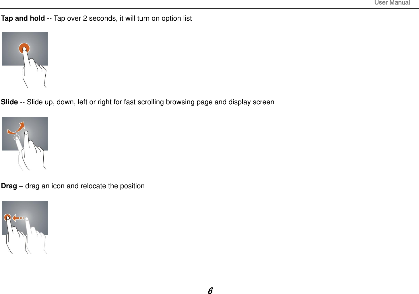                                                                                                                       User Manual 6 Tap and hold -- Tap over 2 seconds, it will turn on option list    Slide -- Slide up, down, left or right for fast scrolling browsing page and display screen    Drag – drag an icon and relocate the position      