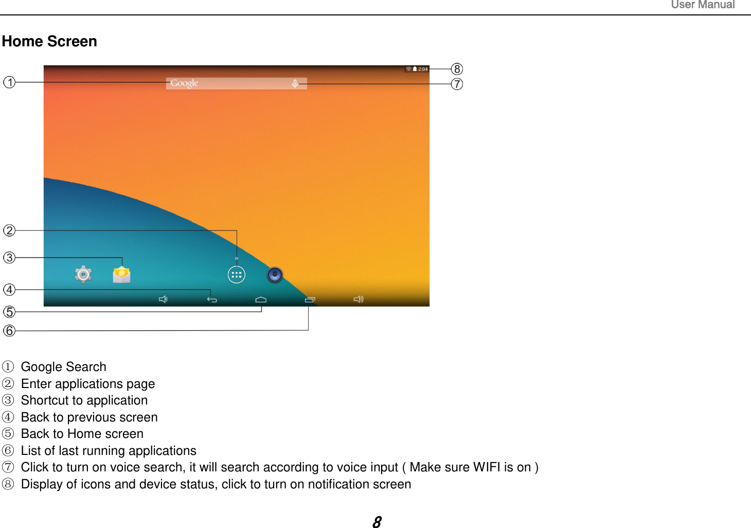                                                                                                                       User Manual 8 Home Screen     Google Search   Enter applications page   Shortcut to application   Back to previous screen   Back to Home screen   List of last running applications   Click to turn on voice search, it will search according to voice input ( Make sure WIFI is on )   Display of icons and device status, click to turn on notification screen  