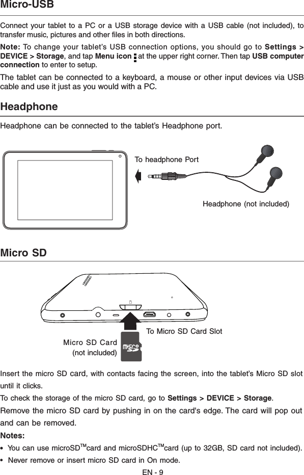 EN - 9Connect your  tablet to  a PC  or  a USB  storage device with  a  USB cable (not included),  to transfer music, pictures and other files in both directions.Note: To  change  your tablet’s USB connection options, you should go to Settings &gt; DEVICE &gt; Storage, and tap Menu icon   at the upper right corner. Then tap USB computer connection to enter to setup.The tablet can be connected to a keyboard, a mouse or other input devices via USB cable and use it just as you would with a PC.Micro-USB  Headphone  Headphone can be connected to the tablet’s Headphone port.Headphone (not included)  To headphone Port Micro SD  Insert the micro SD card, with contacts facing the screen, into the tablet’s Micro SD slotuntil it clicks. To check the storage of the micro SD card, go to Settings &gt; DEVICE &gt; Storage.Remove the micro SD card by pushing in on the card&apos;s edge. The card will pop outand can be removed.Notes:•  You can use microSDTMcard and microSDHCTMcard (up to 32GB, SD card not included). •  Never remove or insert micro SD card in On mode.Micro SD Card (not included)  To Micro SD Card Slot