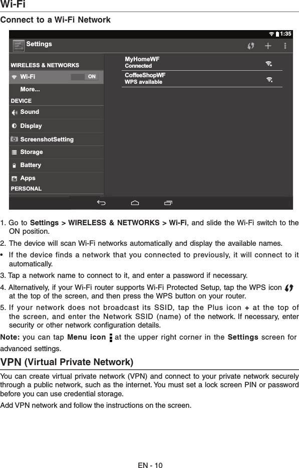 EN - 10Wi-Fi  Connect to a Wi-Fi Network1.  Go to Settings  &gt; WIRELESS  &amp; NETWORKS &gt; Wi-Fi, and  slide the Wi-Fi switch  to the ON position.2.  The device will scan Wi-Fi networks automatically and display the available names. •   If  the device  finds a network that you connected to previously, it will connect to it automatically.3. Tap a network name to connect to it, and enter a password if necessary.4. Alternatively, if your Wi-Fi router supports Wi-Fi Protected Setup, tap the WPS icon          at the top of the screen, and then press the WPS button on your router.5. If  your  network does  not broadcast its  SSID, tap  the  Plus icon +  at the  top of the  screen,  and  enter  the  Network  SSID  (name)  of  the  network. If  necessary,  enter security or other network conﬁguration details.Note: you can tap Menu icon   at the upper right corner in the Settings screen foradvanced settings.VPN (Virtual Private Network)You can  create virtual private network (VPN)  and connect  to your private network securely through a public network, such as the internet. You must set a lock screen PIN or password before you can use credential storage. Add VPN network and follow the instructions on the screen.CoffeeShopWFWPS availableMyHomeWFConnectedSettingsWIRELESS &amp; NETWORKSWi-Fi ONMore...DEVICESoundDisplayScreenshotSettingStorageBatteryAppsPERSONAL1:35