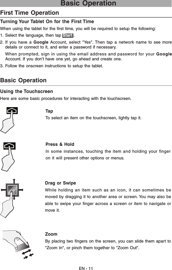 EN - 11Basic Operation Turning Your Tablet On for the First Time When using the tablet for the ﬁrst time, you will be required to setup the following:  1.  Select the language, then tap Start .2.  If  you  have  a  Google  Account,  select  &quot;Yes&quot;. Then  tap  a  network  name  to  see  more details or connect to it, and enter a password if necessary.     When prompted, sign in using the email address and password for your Google Account. If you don’t have one yet, go ahead and create one. 3.  Follow the onscreen instructions to setup the tablet.First Time Operation   Basic Operation Using the TouchscreenHere are some basic procedures for interacting with the touchscreen.Tap  To select an item on the touchscreen, lightly tap it. Press &amp; Hold In some instances, touching the item and holding your fingeron  it will present other options or menus. Drag or Swipe While holding an item such as an icon, it can sometimes bemoved by dragging it to another area or screen. You may also beable to swipe your ﬁnger across a screen or item to navigate ormove it. Zoom By placing two ﬁngers on the screen, you can slide them apart to&quot;Zoom In&quot;, or pinch them together to &quot;Zoom Out&quot;. 