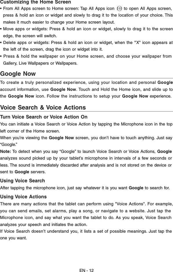 EN - 12Customizing the Home Screen • From All Apps screen to Home screen: Tap All Apps icon      to open All Apps screen,  press &amp; hold an icon or widget and slowly to drag it to the location of your choice. This  makes it much easier to change your Home screen layout. • Move apps or widgets: Press &amp; hold an icon or widget, slowly to drag it to the screen  edge, the screen will switch.• Delete apps or widgets: Press &amp; hold an icon or widget, when the &quot;X&quot; icon appears at  the left of the screen, drag the icon or widget into it. • Press &amp; hold the wallpaper on your Home screen, and choose your wallpaper from  Gallery, Live Wallpapers or Wallpapers.To create a truly personalized experience, using your location and personal Googleaccount information, use Google Now. Touch and Hold the Home icon, and slide up tothe Google Now icon. Follow the instructions to setup your Google Now experience.Turn Voice Search or Voice Action OnYou can initiate a Voice Search or Voice Action by tapping the Microphone icon in the topleft corner of the Home screen.When you’re viewing the Google Now screen, you don’t have to touch anything. Just say“Google.” Note: To detect when you say “Google” to launch Voice Search or Voice Actions, Google analyzes sound picked up by your tablet’s microphone in intervals of a few seconds orless. The sound is immediately discarded after analysis and is not stored on the device orsent to Google servers. Using Voice SearchAfter tapping the microphone icon, just say whatever it is you want Google to search for.Using Voice ActionsThere are many actions that the tablet can perform using &quot;Voice Actions&quot;. For example,you can send emails, set alarms, play a song, or navigate to a website. Just tap theMicrophone icon, and say what you want the tablet to do. As you speak, Voice Searchanalyzes your speech and initiates the action.If Voice Search doesn’t understand you, it lists a set of possible meanings. Just tap theone you want. Google Now Voice Search &amp; Voice Actions  