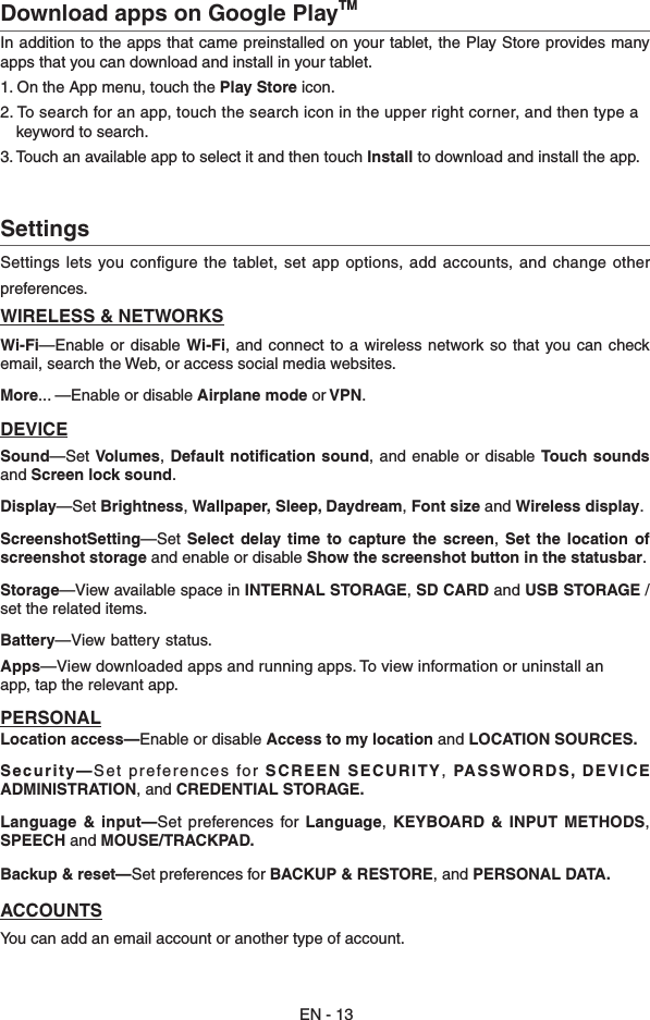 Download apps on Google PlayTMIn addition to the apps that came preinstalled on your tablet, the Play Store provides many apps that you can download and install in your tablet. 1. On the App menu, touch the Play Store icon.2. To search for an app, touch the search icon in the upper right corner, and then type a      keyword to search.3. Touch an available app to select it and then touch Install to download and install the app. EN - 13Settings  Settings lets you conﬁgure the tablet, set app options, add accounts, and change otherpreferences. WIRELESS &amp; NETWORKSWi-Fi—Enable or disable  Wi-Fi, and  connect to  a wireless  network so  that you can  check email, search the Web, or access social media websites.More... —Enable or disable Airplane mode or VPN.DEVICESound—Set Volumes, Default notification  sound, and  enable or disable Touch sounds and Screen lock sound. Display—Set Brightness, Wallpaper, Sleep, Daydream, Font size and Wireless display.ScreenshotSetting—Set  Select  delay time  to  capture  the  screen,  Set the  location  of screenshot storage and enable or disable Show the screenshot button in the statusbar.Storage—View available space in INTERNAL STORAGE, SD CARD and USB STORAGE /set the related items.Battery—View battery status.Apps—View downloaded apps and running apps. To view information or uninstall an  app, tap the relevant app.PERSONALLocation access—Enable or disable Access to my location and LOCATION SOURCES.Security—Set preferences for SCREEN SECURITY, PASSWORDS, DEVICE  ADMINISTRATION, and CREDENTIAL STORAGE.Language &amp;  input—Set  preferences  for Language,  KEYBOARD  &amp;  INPUT METHODS, SPEECH and MOUSE/TRACKPAD.Backup &amp; reset—Set preferences for BACKUP &amp; RESTORE, and PERSONAL DATA.ACCOUNTSYou can add an email account or another type of account.