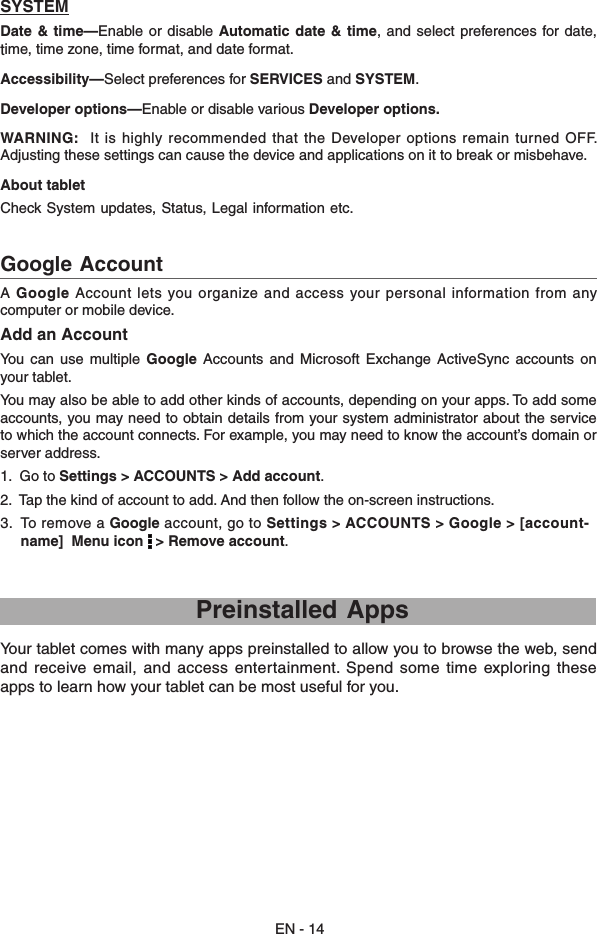 EN - 14A  Google  Account  lets you organize  and  access  your personal information from any computer or mobile device. Add an AccountYou  can  use  multiple Google  Accounts  and  Microsoft  Exchange ActiveSync  accounts  on your tablet. You may also be able to add other kinds of accounts, depending on your apps. To add some accounts, you may need to obtain details from your system administrator about the service to which the account connects. For example, you may need to know the account’s domain or server address.1.  Go to Settings &gt; ACCOUNTS &gt; Add account.2.  Tap the kind of account to add. And then follow the on-screen instructions.3.  To remove a Google account, go to Settings &gt; ACCOUNTS &gt; Google &gt; [account-      name]  Menu icon   &gt; Remove account.Google Account    Preinstalled AppsYour tablet comes with many apps preinstalled to allow you to browse the web, send and receive  email, and  access entertainment.  Spend some  time exploring these apps to learn how your tablet can be most useful for you.SYSTEMDate &amp;  time—Enable or  disable Automatic date  &amp; time,  and select preferences  for  date, time, time zone, time format, and date format.Accessibility—Select preferences for SERVICES and SYSTEM.Developer options—Enable or disable various Developer options.WARNING:   It is highly recommended that the Developer options remain turned OFF.  Adjusting these settings can cause the device and applications on it to break or misbehave.About tablet Check System updates, Status, Legal information etc.  