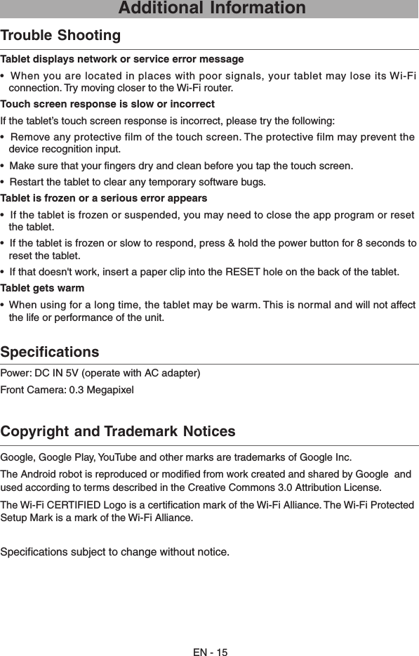 Power: DC IN 5V (operate with AC adapter) Front Camera: 0.3 Megapixel  Specifications    Tablet displays network or service error message•  When you are located in places with poor signals, your tablet may lose its Wi-Fi    connection. Try moving closer to the Wi-Fi router.Touch screen response is slow or incorrectIf the tablet’s touch screen response is incorrect, please try the following:•  Remove any protective film of the touch screen. The protective film may prevent the     device recognition input.•  Make sure that your fingers dry and clean before you tap the touch screen.•  Restart the tablet to clear any temporary software bugs.Tablet is frozen or a serious error appears•  If the tablet is frozen or suspended, you may need to close the app program or reset       the tablet.•  If the tablet is frozen or slow to respond, press &amp; hold the power button for 8 seconds to     reset the tablet.•  If that doesn&apos;t work, insert a paper clip into the RESET hole on the back of the tablet.Tablet gets warm• When using for a long time, the tablet may be warm. This is normal and will not affect  the life or performance of the unit.  Trouble Shooting     Copyright and Trademark Notices     EN - 15 Additional InformationGoogle, Google Play, YouTube and other marks are trademarks of Google Inc.The Android robot is reproduced or modified from work created and shared by Google  and used according to terms described in the Creative Commons 3.0 Attribution License.The Wi-Fi CERTIFIED Logo is a certification mark of the Wi-Fi Alliance. The Wi-Fi Protected Setup Mark is a mark of the Wi-Fi Alliance.Specifications subject to change without notice.