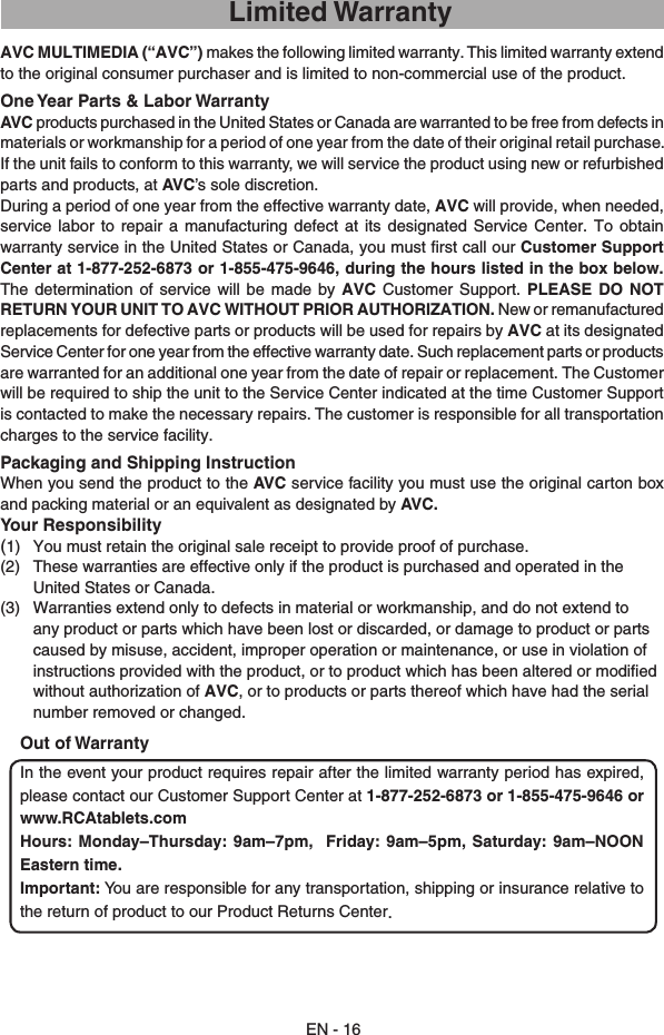 AVC MULTIMEDIA (“AVC”) makes the following limited warranty. This limited warranty extend to the original consumer purchaser and is limited to non-commercial use of the product.One Year Parts &amp; Labor WarrantyAVC products purchased in the United States or Canada are warranted to be free from defects in materials or workmanship for a period of one year from the date of their original retail purchase. If the unit fails to conform to this warranty, we will service the product using new or refurbished parts and products, at AVC’s sole discretion.During a period of one year from the effective warranty date, AVC will provide, when needed, service  labor to  repair  a  manufacturing  defect at  its  designated  Service Center.  To  obtain warranty service in the United States or Canada, you must ﬁrst call our Customer Support Center at 1-877-252-6873 or 1-855-475-9646, during the hours listed in the box below. The  determination of  service  will be  made  by  AVC Customer  Support.  PLEASE DO  NOT RETURN YOUR UNIT TO AVC WITHOUT PRIOR AUTHORIZATION. New or remanufactured replacements for defective parts or products will be used for repairs by AVC at its designated Service Center for one year from the effective warranty date. Such replacement parts or products are warranted for an additional one year from the date of repair or replacement. The Customer will be required to ship the unit to the Service Center indicated at the time Customer Support is contacted to make the necessary repairs. The customer is responsible for all transportation charges to the service facility.Packaging and Shipping InstructionWhen you send the product to the AVC service facility you must use the original carton box and packing material or an equivalent as designated by AVC.Your Responsibility(1)  You must retain the original sale receipt to provide proof of purchase.(2)  These warranties are effective only if the product is purchased and operated in the United States or Canada.(3)  Warranties extend only to defects in material or workmanship, and do not extend to any product or parts which have been lost or discarded, or damage to product or parts caused by misuse, accident, improper operation or maintenance, or use in violation of instructions provided with the product, or to product which has been altered or modiﬁed without authorization of AVC, or to products or parts thereof which have had the serial number removed or changed.Out of WarrantyIn the event your product requires repair after the limited warranty period has expired, please contact our Customer Support Center at 1-877-252-6873 or 1-855-475-9646 or www.RCAtablets.com Hours:  Monday–Thursday:  9am–7pm,    Friday:  9am–5pm,  Saturday:  9am–NOON Eastern time.Important: You are responsible for any transportation, shipping or insurance relative to the return of product to our Product Returns Center.EN - 16Limited Warranty