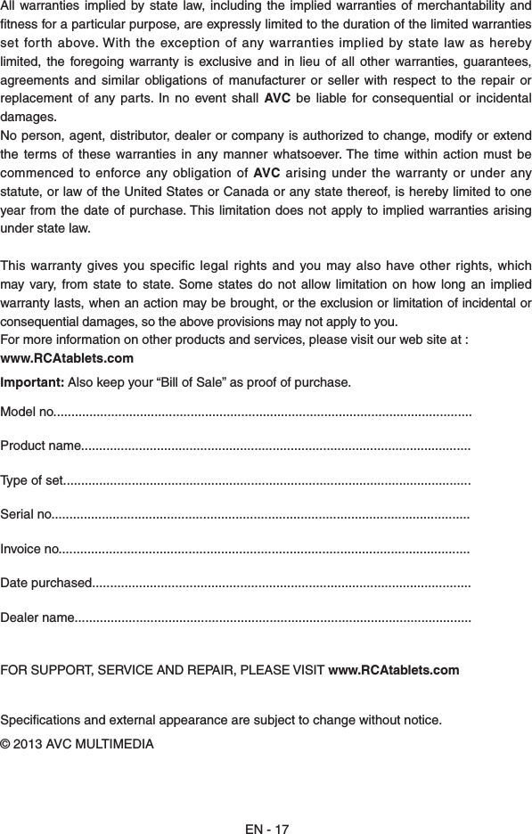All  warranties  implied  by state  law,  including  the implied warranties of merchantability  and tness for a particular purpose, are expressly limited to the duration of the limited warranties set  forth above. With the exception of any warranties  implied  by state law as hereby limited,  the  foregoing  warranty  is  exclusive and  in  lieu  of  all  other  warranties,  guarantees, agreements  and similar  obligations  of  manufacturer  or  seller  with  respect to the  repair  or replacement  of  any  parts.  In  no  event shall  AVC  be  liable  for  consequential  or  incidental damages.No person, agent, distributor, dealer or company is authorized to change, modify or extend the  terms  of  these  warranties  in  any  manner whatsoever. The  time  within  action must  be commenced to enforce  any obligation  of AVC  arising under the warranty or under  any statute, or law of the United States or Canada or any state thereof, is hereby limited to one year from  the date  of purchase. This limitation does  not apply to implied  warranties  arising under state law.This warranty gives you  specific  legal rights  and you may also  have  other rights, which may vary,  from state to  state.  Some  states do  not  allow  limitation on  how  long an implied warranty lasts, when an action may be brought, or the exclusion or limitation of incidental or consequential damages, so the above provisions may not apply to you.For more information on other products and services, please visit our web site at :www.RCAtablets.comImportant: Also keep your “Bill of Sale” as proof of purchase.Model no....................................................................................................................Product name............................................................................................................Type of set.................................................................................................................Serial no....................................................................................................................Invoice no..................................................................................................................Date purchased.........................................................................................................Dealer name.............................................................................................................. FOR SUPPORT, SERVICE AND REPAIR, PLEASE VISIT www.RCAtablets.comSpecications and external appearance are subject to change without notice.© 2013 AVC MULTIMEDIAEN - 17