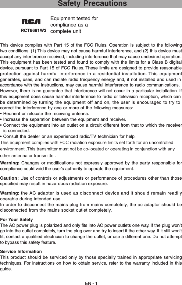 RCT6691W3 Equipment tested forcompliance as acomplete unit EN - 1 Safety PrecautionsThis  device  complies with  Part  15  of  the FCC  Rules. Operation  is  subject  to the  following two conditions: (1) This device may not cause harmful interference, and (2) this device must accept any interference received, including interference that may cause undesired operation.This equipment has been tested and found to comply with the limits for a Class B digitaldevice, pursuant to Part 15 of FCC Rules. These limits are designed to provide reasonableprotection against harmful interference in a residential installation. This equipmentgenerates, uses, and can radiate radio frequency energy and, if not installed and used inaccordance with the instructions, may cause harmful interference to radio communications.However, there is no guarantee that interference will not occur in a particular installation. Ifthis equipment does cause harmful interference to radio or television reception, which canbe determined by turning the equipment off and on, the user is encouraged to try tocorrect the interference by one or more of the following measures:• Reorient or relocate the receiving antenna.• Increase the separation between the equipment and receiver.• Connect the equipment into an outlet on a circuit different from that to which the receiver  is connected.• Consult the dealer or an experienced radio/TV technician for help.This equipment complies with FCC radiation exposure limits set forth for an uncontrolled environment .This transmitter must not be co-located or operating in conjunction with any other antenna or transmitter. Warning: Changes  or  modifications not  expressly  approved by the  party  responsible for compliance could void the user’s authority to operate the equipment.Caution: Use of controls or adjustments or performance of procedures other than  those specified may result in hazardous radiation exposure.Warning: the  AC  adapter  is  used  as  disconnect  device  and  it  should  remain  readily operable during intended use. In  order  to  disconnect  the  mains  plug  from  mains  completely,  the  ac  adaptor  should  be disconnected from the mains socket outlet completely.For Your Safety The AC power plug is polarized and only fits into AC power outlets one way. If the plug won’t go into the outlet completely, turn the plug over and try to insert it the other way. If it still won’t fit, contact a qualified electrician to change the outlet, or use a different one. Do not attempt to bypass this safety feature. Service InformationThis product should be serviced only by those specially trained in appropriate servicing techniques.  For  instructions  on  how  to obtain  service, refer  to  the  warranty  included  in  this guide.